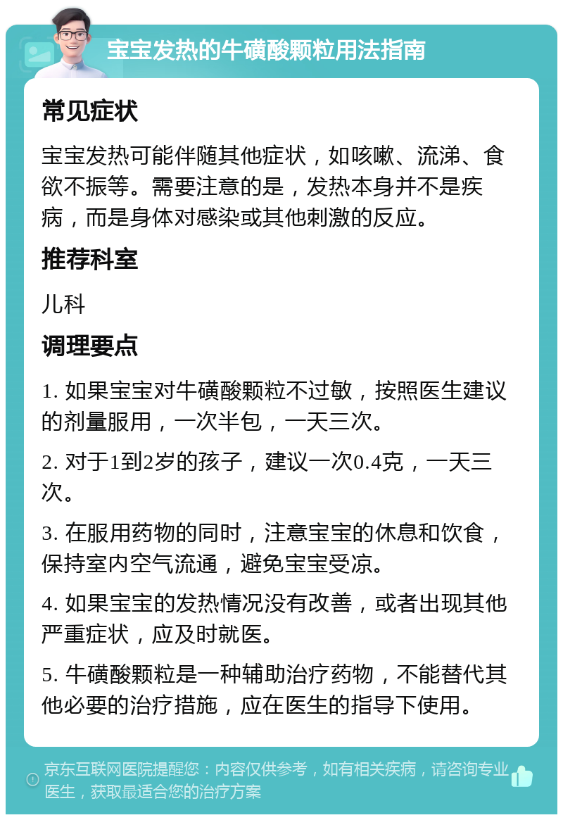 宝宝发热的牛磺酸颗粒用法指南 常见症状 宝宝发热可能伴随其他症状，如咳嗽、流涕、食欲不振等。需要注意的是，发热本身并不是疾病，而是身体对感染或其他刺激的反应。 推荐科室 儿科 调理要点 1. 如果宝宝对牛磺酸颗粒不过敏，按照医生建议的剂量服用，一次半包，一天三次。 2. 对于1到2岁的孩子，建议一次0.4克，一天三次。 3. 在服用药物的同时，注意宝宝的休息和饮食，保持室内空气流通，避免宝宝受凉。 4. 如果宝宝的发热情况没有改善，或者出现其他严重症状，应及时就医。 5. 牛磺酸颗粒是一种辅助治疗药物，不能替代其他必要的治疗措施，应在医生的指导下使用。