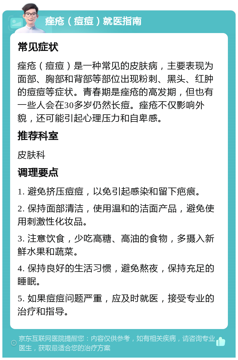 痤疮（痘痘）就医指南 常见症状 痤疮（痘痘）是一种常见的皮肤病，主要表现为面部、胸部和背部等部位出现粉刺、黑头、红肿的痘痘等症状。青春期是痤疮的高发期，但也有一些人会在30多岁仍然长痘。痤疮不仅影响外貌，还可能引起心理压力和自卑感。 推荐科室 皮肤科 调理要点 1. 避免挤压痘痘，以免引起感染和留下疤痕。 2. 保持面部清洁，使用温和的洁面产品，避免使用刺激性化妆品。 3. 注意饮食，少吃高糖、高油的食物，多摄入新鲜水果和蔬菜。 4. 保持良好的生活习惯，避免熬夜，保持充足的睡眠。 5. 如果痘痘问题严重，应及时就医，接受专业的治疗和指导。