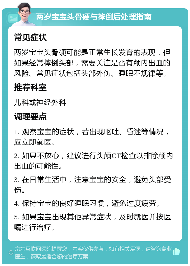 两岁宝宝头骨硬与摔倒后处理指南 常见症状 两岁宝宝头骨硬可能是正常生长发育的表现，但如果经常摔倒头部，需要关注是否有颅内出血的风险。常见症状包括头部外伤、睡眠不规律等。 推荐科室 儿科或神经外科 调理要点 1. 观察宝宝的症状，若出现呕吐、昏迷等情况，应立即就医。 2. 如果不放心，建议进行头颅CT检查以排除颅内出血的可能性。 3. 在日常生活中，注意宝宝的安全，避免头部受伤。 4. 保持宝宝的良好睡眠习惯，避免过度疲劳。 5. 如果宝宝出现其他异常症状，及时就医并按医嘱进行治疗。