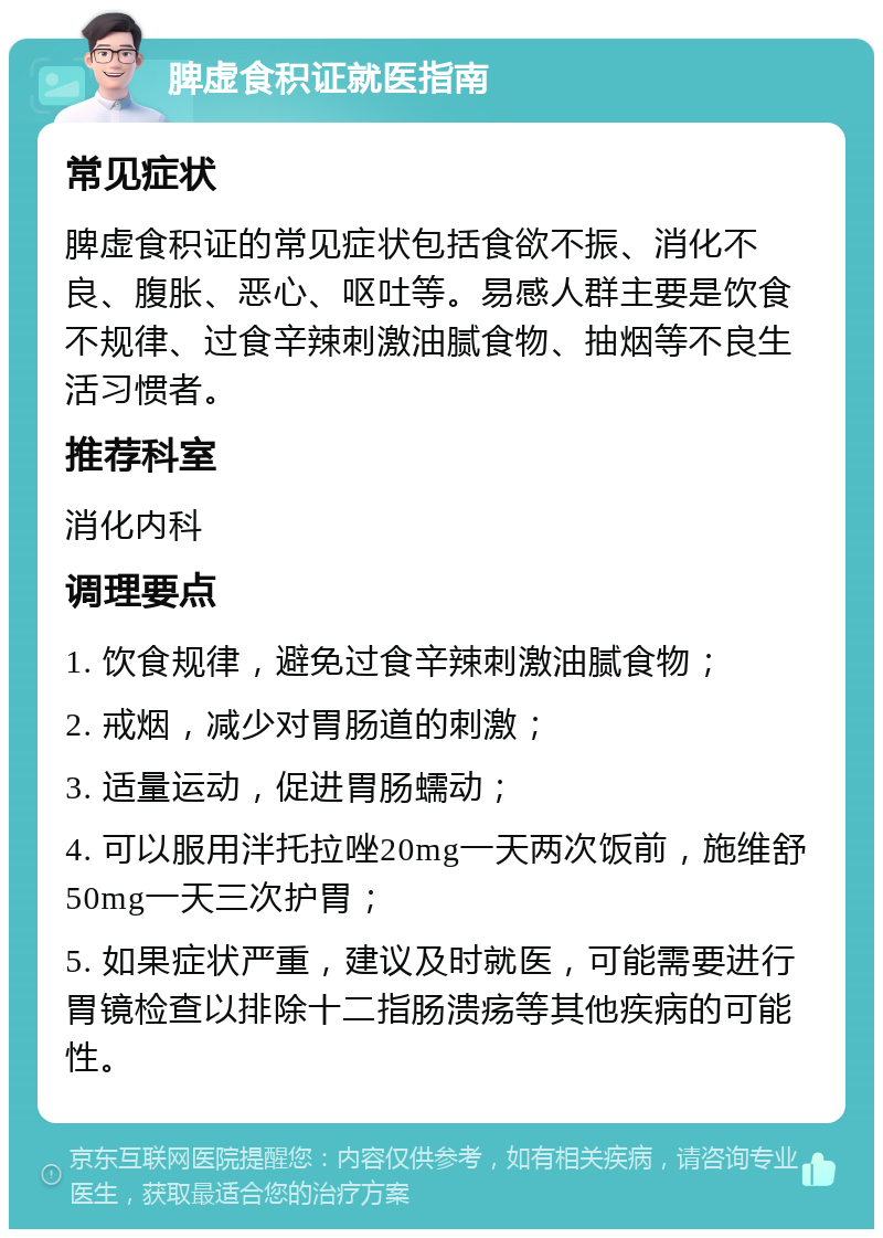 脾虚食积证就医指南 常见症状 脾虚食积证的常见症状包括食欲不振、消化不良、腹胀、恶心、呕吐等。易感人群主要是饮食不规律、过食辛辣刺激油腻食物、抽烟等不良生活习惯者。 推荐科室 消化内科 调理要点 1. 饮食规律，避免过食辛辣刺激油腻食物； 2. 戒烟，减少对胃肠道的刺激； 3. 适量运动，促进胃肠蠕动； 4. 可以服用泮托拉唑20mg一天两次饭前，施维舒50mg一天三次护胃； 5. 如果症状严重，建议及时就医，可能需要进行胃镜检查以排除十二指肠溃疡等其他疾病的可能性。