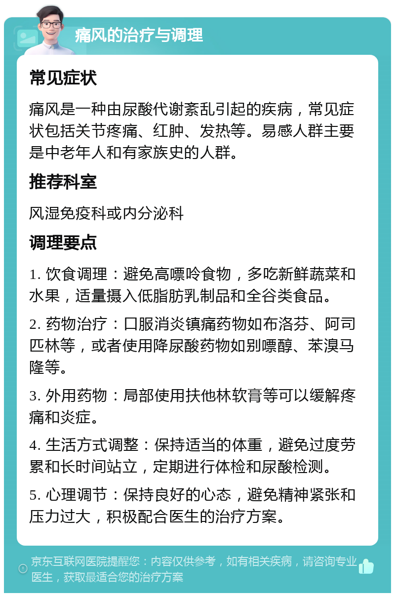 痛风的治疗与调理 常见症状 痛风是一种由尿酸代谢紊乱引起的疾病，常见症状包括关节疼痛、红肿、发热等。易感人群主要是中老年人和有家族史的人群。 推荐科室 风湿免疫科或内分泌科 调理要点 1. 饮食调理：避免高嘌呤食物，多吃新鲜蔬菜和水果，适量摄入低脂肪乳制品和全谷类食品。 2. 药物治疗：口服消炎镇痛药物如布洛芬、阿司匹林等，或者使用降尿酸药物如别嘌醇、苯溴马隆等。 3. 外用药物：局部使用扶他林软膏等可以缓解疼痛和炎症。 4. 生活方式调整：保持适当的体重，避免过度劳累和长时间站立，定期进行体检和尿酸检测。 5. 心理调节：保持良好的心态，避免精神紧张和压力过大，积极配合医生的治疗方案。