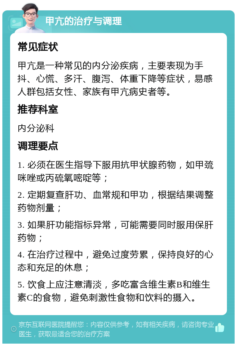 甲亢的治疗与调理 常见症状 甲亢是一种常见的内分泌疾病，主要表现为手抖、心慌、多汗、腹泻、体重下降等症状，易感人群包括女性、家族有甲亢病史者等。 推荐科室 内分泌科 调理要点 1. 必须在医生指导下服用抗甲状腺药物，如甲巯咪唑或丙硫氧嘧啶等； 2. 定期复查肝功、血常规和甲功，根据结果调整药物剂量； 3. 如果肝功能指标异常，可能需要同时服用保肝药物； 4. 在治疗过程中，避免过度劳累，保持良好的心态和充足的休息； 5. 饮食上应注意清淡，多吃富含维生素B和维生素C的食物，避免刺激性食物和饮料的摄入。