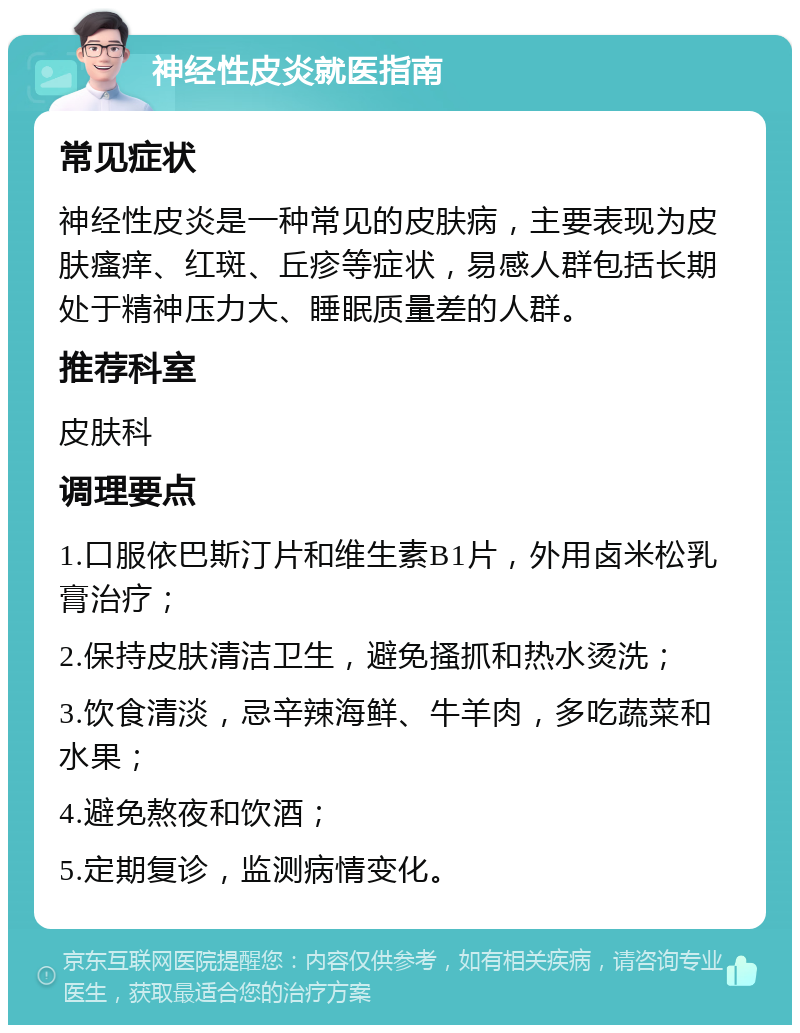 神经性皮炎就医指南 常见症状 神经性皮炎是一种常见的皮肤病，主要表现为皮肤瘙痒、红斑、丘疹等症状，易感人群包括长期处于精神压力大、睡眠质量差的人群。 推荐科室 皮肤科 调理要点 1.口服依巴斯汀片和维生素B1片，外用卤米松乳膏治疗； 2.保持皮肤清洁卫生，避免搔抓和热水烫洗； 3.饮食清淡，忌辛辣海鲜、牛羊肉，多吃蔬菜和水果； 4.避免熬夜和饮酒； 5.定期复诊，监测病情变化。