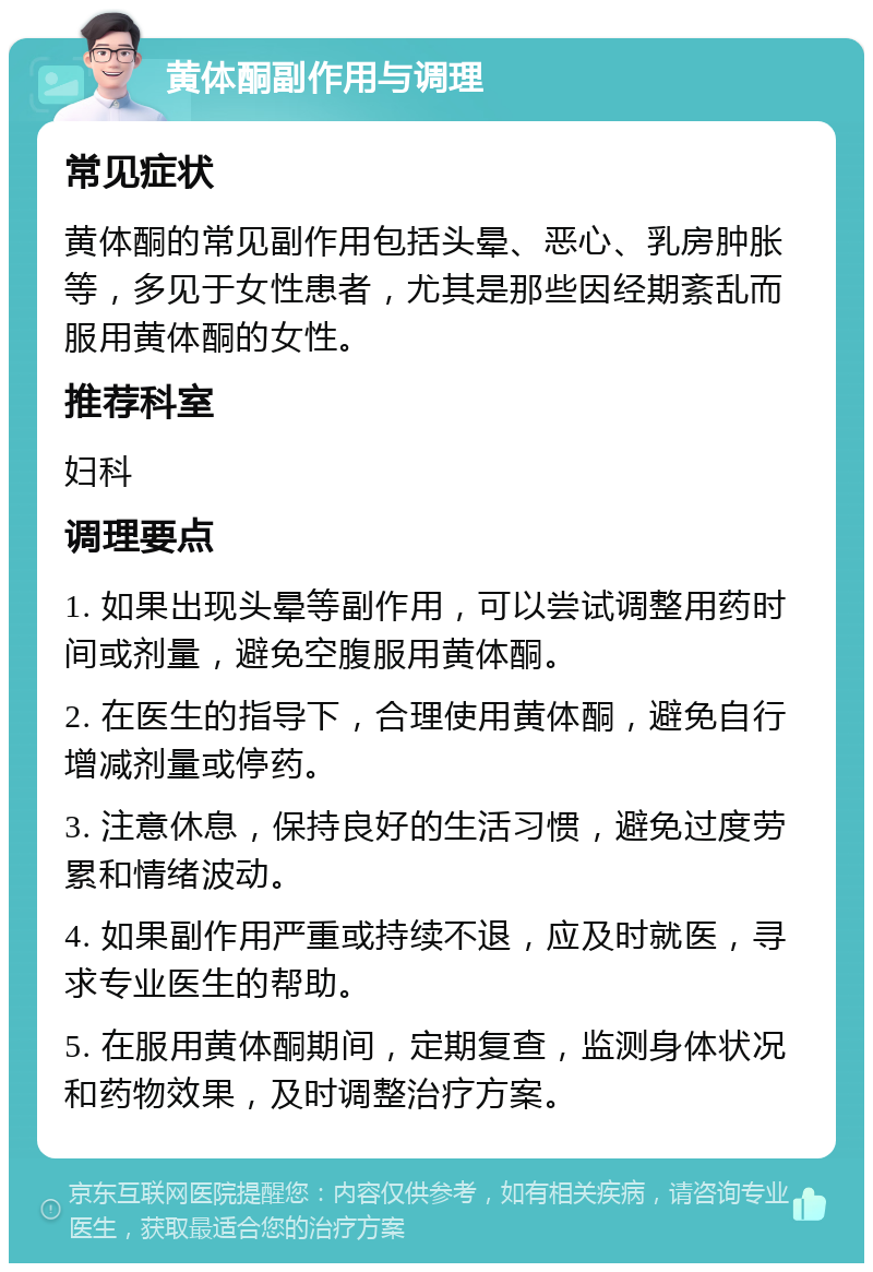 黄体酮副作用与调理 常见症状 黄体酮的常见副作用包括头晕、恶心、乳房肿胀等，多见于女性患者，尤其是那些因经期紊乱而服用黄体酮的女性。 推荐科室 妇科 调理要点 1. 如果出现头晕等副作用，可以尝试调整用药时间或剂量，避免空腹服用黄体酮。 2. 在医生的指导下，合理使用黄体酮，避免自行增减剂量或停药。 3. 注意休息，保持良好的生活习惯，避免过度劳累和情绪波动。 4. 如果副作用严重或持续不退，应及时就医，寻求专业医生的帮助。 5. 在服用黄体酮期间，定期复查，监测身体状况和药物效果，及时调整治疗方案。