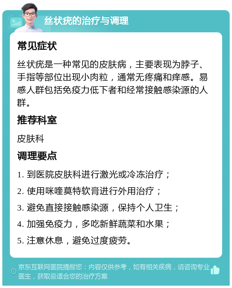 丝状疣的治疗与调理 常见症状 丝状疣是一种常见的皮肤病，主要表现为脖子、手指等部位出现小肉粒，通常无疼痛和痒感。易感人群包括免疫力低下者和经常接触感染源的人群。 推荐科室 皮肤科 调理要点 1. 到医院皮肤科进行激光或冷冻治疗； 2. 使用咪喹莫特软膏进行外用治疗； 3. 避免直接接触感染源，保持个人卫生； 4. 加强免疫力，多吃新鲜蔬菜和水果； 5. 注意休息，避免过度疲劳。