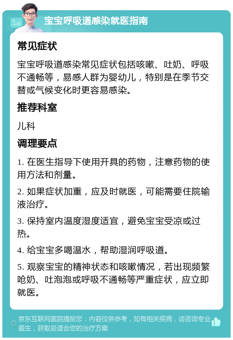 宝宝呼吸道感染就医指南 常见症状 宝宝呼吸道感染常见症状包括咳嗽、吐奶、呼吸不通畅等，易感人群为婴幼儿，特别是在季节交替或气候变化时更容易感染。 推荐科室 儿科 调理要点 1. 在医生指导下使用开具的药物，注意药物的使用方法和剂量。 2. 如果症状加重，应及时就医，可能需要住院输液治疗。 3. 保持室内温度湿度适宜，避免宝宝受凉或过热。 4. 给宝宝多喝温水，帮助湿润呼吸道。 5. 观察宝宝的精神状态和咳嗽情况，若出现频繁呛奶、吐泡泡或呼吸不通畅等严重症状，应立即就医。