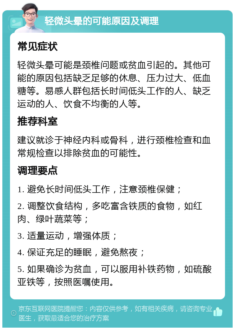 轻微头晕的可能原因及调理 常见症状 轻微头晕可能是颈椎问题或贫血引起的。其他可能的原因包括缺乏足够的休息、压力过大、低血糖等。易感人群包括长时间低头工作的人、缺乏运动的人、饮食不均衡的人等。 推荐科室 建议就诊于神经内科或骨科，进行颈椎检查和血常规检查以排除贫血的可能性。 调理要点 1. 避免长时间低头工作，注意颈椎保健； 2. 调整饮食结构，多吃富含铁质的食物，如红肉、绿叶蔬菜等； 3. 适量运动，增强体质； 4. 保证充足的睡眠，避免熬夜； 5. 如果确诊为贫血，可以服用补铁药物，如硫酸亚铁等，按照医嘱使用。