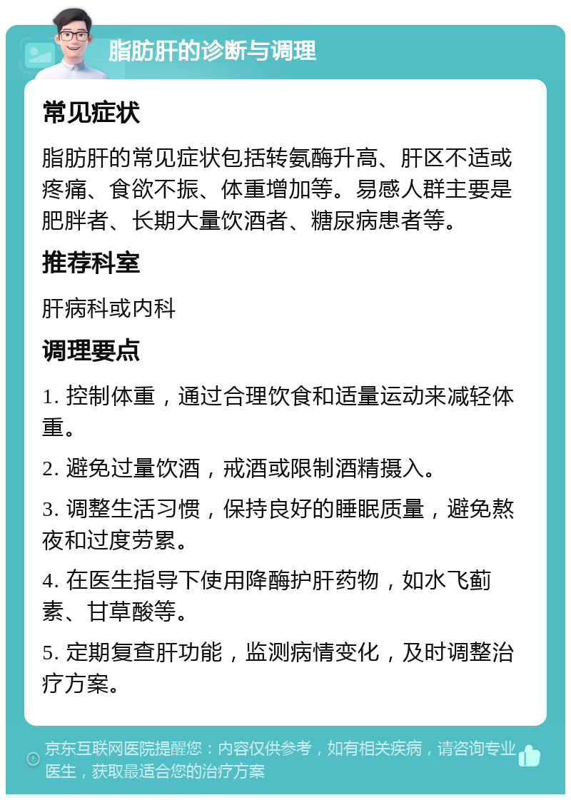 脂肪肝的诊断与调理 常见症状 脂肪肝的常见症状包括转氨酶升高、肝区不适或疼痛、食欲不振、体重增加等。易感人群主要是肥胖者、长期大量饮酒者、糖尿病患者等。 推荐科室 肝病科或内科 调理要点 1. 控制体重，通过合理饮食和适量运动来减轻体重。 2. 避免过量饮酒，戒酒或限制酒精摄入。 3. 调整生活习惯，保持良好的睡眠质量，避免熬夜和过度劳累。 4. 在医生指导下使用降酶护肝药物，如水飞蓟素、甘草酸等。 5. 定期复查肝功能，监测病情变化，及时调整治疗方案。