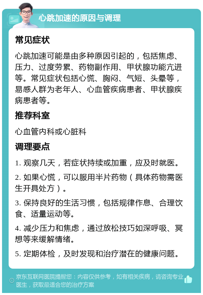 心跳加速的原因与调理 常见症状 心跳加速可能是由多种原因引起的，包括焦虑、压力、过度劳累、药物副作用、甲状腺功能亢进等。常见症状包括心慌、胸闷、气短、头晕等，易感人群为老年人、心血管疾病患者、甲状腺疾病患者等。 推荐科室 心血管内科或心脏科 调理要点 1. 观察几天，若症状持续或加重，应及时就医。 2. 如果心慌，可以服用半片药物（具体药物需医生开具处方）。 3. 保持良好的生活习惯，包括规律作息、合理饮食、适量运动等。 4. 减少压力和焦虑，通过放松技巧如深呼吸、冥想等来缓解情绪。 5. 定期体检，及时发现和治疗潜在的健康问题。