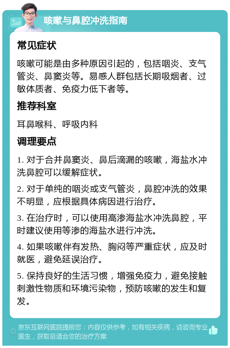 咳嗽与鼻腔冲洗指南 常见症状 咳嗽可能是由多种原因引起的，包括咽炎、支气管炎、鼻窦炎等。易感人群包括长期吸烟者、过敏体质者、免疫力低下者等。 推荐科室 耳鼻喉科、呼吸内科 调理要点 1. 对于合并鼻窦炎、鼻后滴漏的咳嗽，海盐水冲洗鼻腔可以缓解症状。 2. 对于单纯的咽炎或支气管炎，鼻腔冲洗的效果不明显，应根据具体病因进行治疗。 3. 在治疗时，可以使用高渗海盐水冲洗鼻腔，平时建议使用等渗的海盐水进行冲洗。 4. 如果咳嗽伴有发热、胸闷等严重症状，应及时就医，避免延误治疗。 5. 保持良好的生活习惯，增强免疫力，避免接触刺激性物质和环境污染物，预防咳嗽的发生和复发。