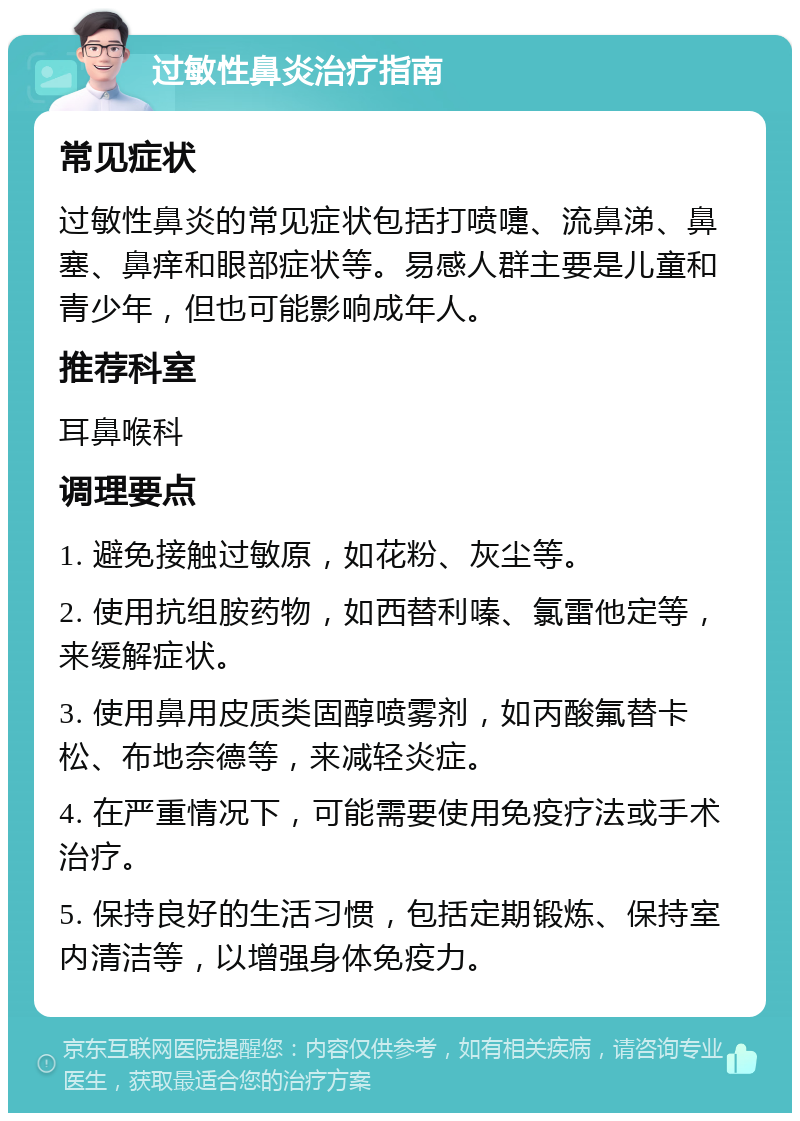 过敏性鼻炎治疗指南 常见症状 过敏性鼻炎的常见症状包括打喷嚏、流鼻涕、鼻塞、鼻痒和眼部症状等。易感人群主要是儿童和青少年，但也可能影响成年人。 推荐科室 耳鼻喉科 调理要点 1. 避免接触过敏原，如花粉、灰尘等。 2. 使用抗组胺药物，如西替利嗪、氯雷他定等，来缓解症状。 3. 使用鼻用皮质类固醇喷雾剂，如丙酸氟替卡松、布地奈德等，来减轻炎症。 4. 在严重情况下，可能需要使用免疫疗法或手术治疗。 5. 保持良好的生活习惯，包括定期锻炼、保持室内清洁等，以增强身体免疫力。