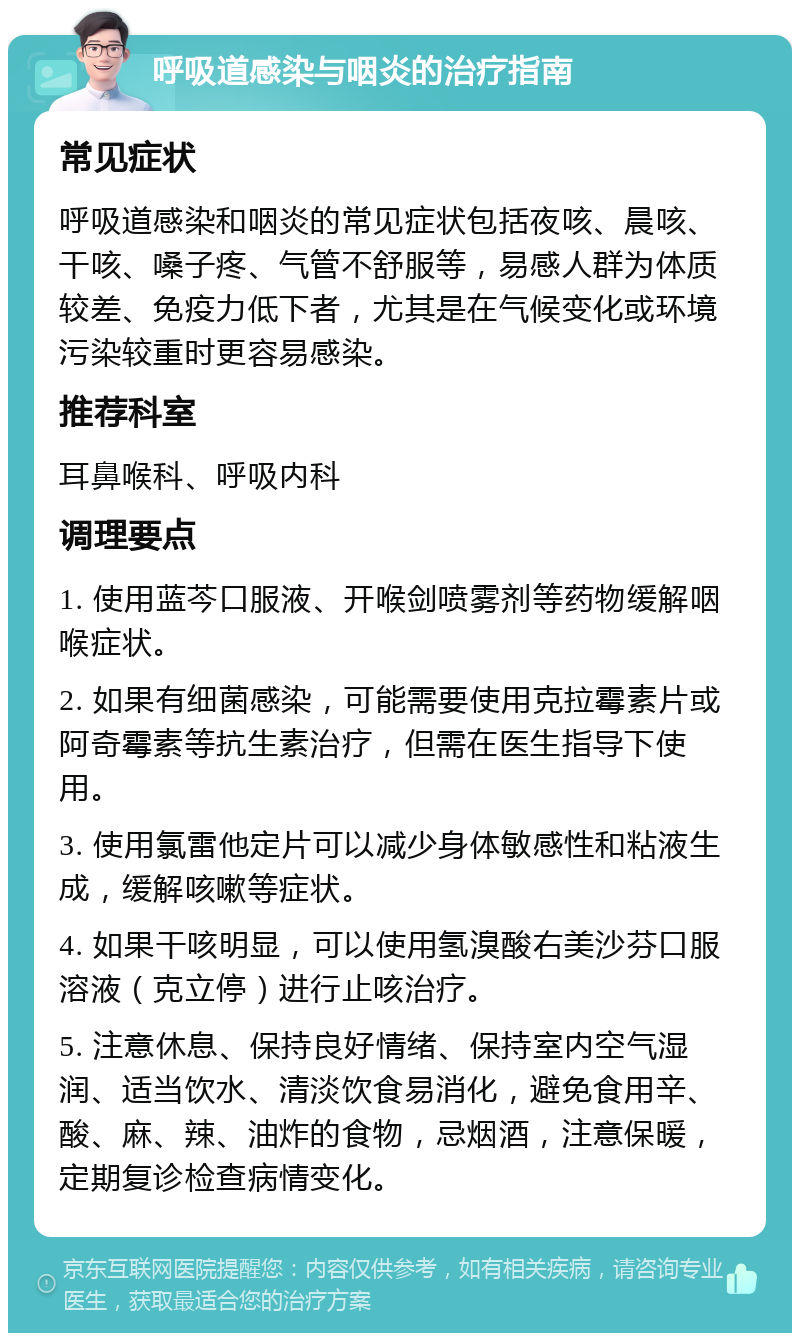 呼吸道感染与咽炎的治疗指南 常见症状 呼吸道感染和咽炎的常见症状包括夜咳、晨咳、干咳、嗓子疼、气管不舒服等，易感人群为体质较差、免疫力低下者，尤其是在气候变化或环境污染较重时更容易感染。 推荐科室 耳鼻喉科、呼吸内科 调理要点 1. 使用蓝芩口服液、开喉剑喷雾剂等药物缓解咽喉症状。 2. 如果有细菌感染，可能需要使用克拉霉素片或阿奇霉素等抗生素治疗，但需在医生指导下使用。 3. 使用氯雷他定片可以减少身体敏感性和粘液生成，缓解咳嗽等症状。 4. 如果干咳明显，可以使用氢溴酸右美沙芬口服溶液（克立停）进行止咳治疗。 5. 注意休息、保持良好情绪、保持室内空气湿润、适当饮水、清淡饮食易消化，避免食用辛、酸、麻、辣、油炸的食物，忌烟酒，注意保暖，定期复诊检查病情变化。