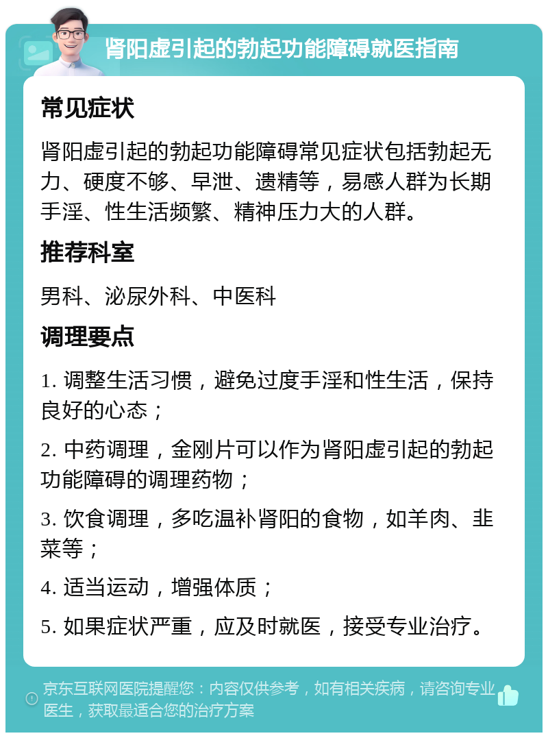 肾阳虚引起的勃起功能障碍就医指南 常见症状 肾阳虚引起的勃起功能障碍常见症状包括勃起无力、硬度不够、早泄、遗精等，易感人群为长期手淫、性生活频繁、精神压力大的人群。 推荐科室 男科、泌尿外科、中医科 调理要点 1. 调整生活习惯，避免过度手淫和性生活，保持良好的心态； 2. 中药调理，金刚片可以作为肾阳虚引起的勃起功能障碍的调理药物； 3. 饮食调理，多吃温补肾阳的食物，如羊肉、韭菜等； 4. 适当运动，增强体质； 5. 如果症状严重，应及时就医，接受专业治疗。