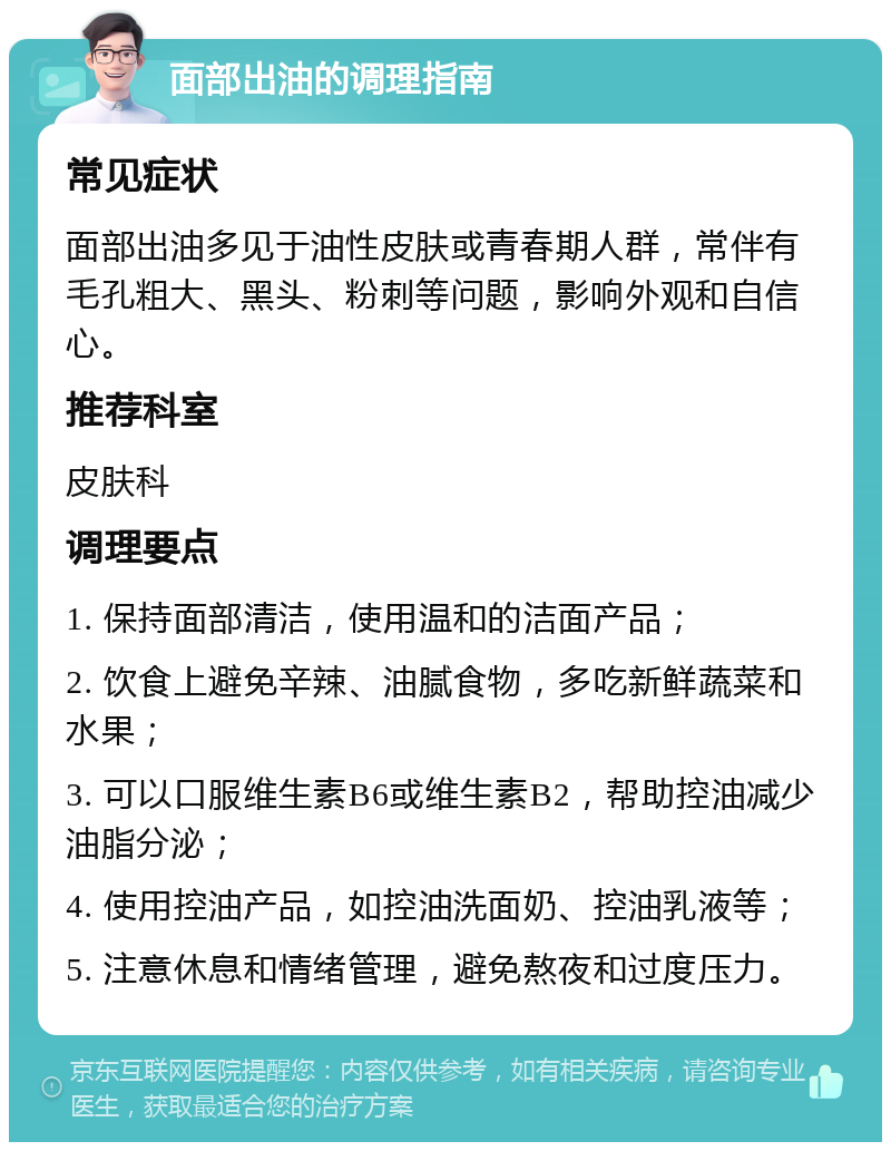 面部出油的调理指南 常见症状 面部出油多见于油性皮肤或青春期人群，常伴有毛孔粗大、黑头、粉刺等问题，影响外观和自信心。 推荐科室 皮肤科 调理要点 1. 保持面部清洁，使用温和的洁面产品； 2. 饮食上避免辛辣、油腻食物，多吃新鲜蔬菜和水果； 3. 可以口服维生素B6或维生素B2，帮助控油减少油脂分泌； 4. 使用控油产品，如控油洗面奶、控油乳液等； 5. 注意休息和情绪管理，避免熬夜和过度压力。