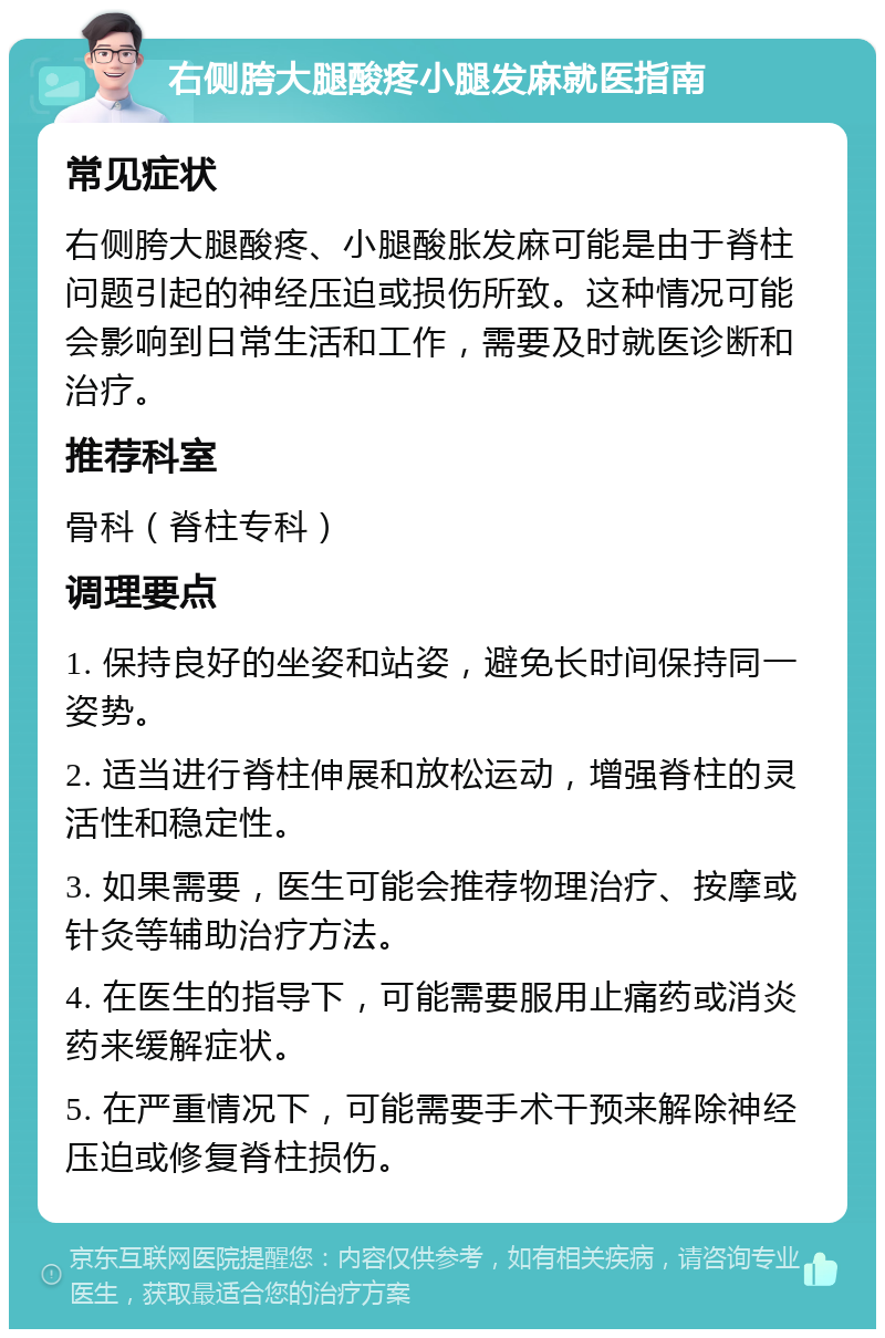 右侧胯大腿酸疼小腿发麻就医指南 常见症状 右侧胯大腿酸疼、小腿酸胀发麻可能是由于脊柱问题引起的神经压迫或损伤所致。这种情况可能会影响到日常生活和工作，需要及时就医诊断和治疗。 推荐科室 骨科（脊柱专科） 调理要点 1. 保持良好的坐姿和站姿，避免长时间保持同一姿势。 2. 适当进行脊柱伸展和放松运动，增强脊柱的灵活性和稳定性。 3. 如果需要，医生可能会推荐物理治疗、按摩或针灸等辅助治疗方法。 4. 在医生的指导下，可能需要服用止痛药或消炎药来缓解症状。 5. 在严重情况下，可能需要手术干预来解除神经压迫或修复脊柱损伤。