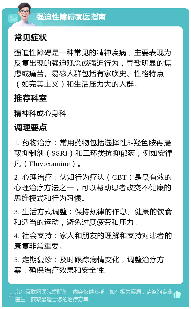 强迫性障碍就医指南 常见症状 强迫性障碍是一种常见的精神疾病，主要表现为反复出现的强迫观念或强迫行为，导致明显的焦虑或痛苦。易感人群包括有家族史、性格特点（如完美主义）和生活压力大的人群。 推荐科室 精神科或心身科 调理要点 1. 药物治疗：常用药物包括选择性5-羟色胺再摄取抑制剂（SSRI）和三环类抗抑郁药，例如安律凡（Fluvoxamine）。 2. 心理治疗：认知行为疗法（CBT）是最有效的心理治疗方法之一，可以帮助患者改变不健康的思维模式和行为习惯。 3. 生活方式调整：保持规律的作息、健康的饮食和适当的运动，避免过度疲劳和压力。 4. 社会支持：家人和朋友的理解和支持对患者的康复非常重要。 5. 定期复诊：及时跟踪病情变化，调整治疗方案，确保治疗效果和安全性。