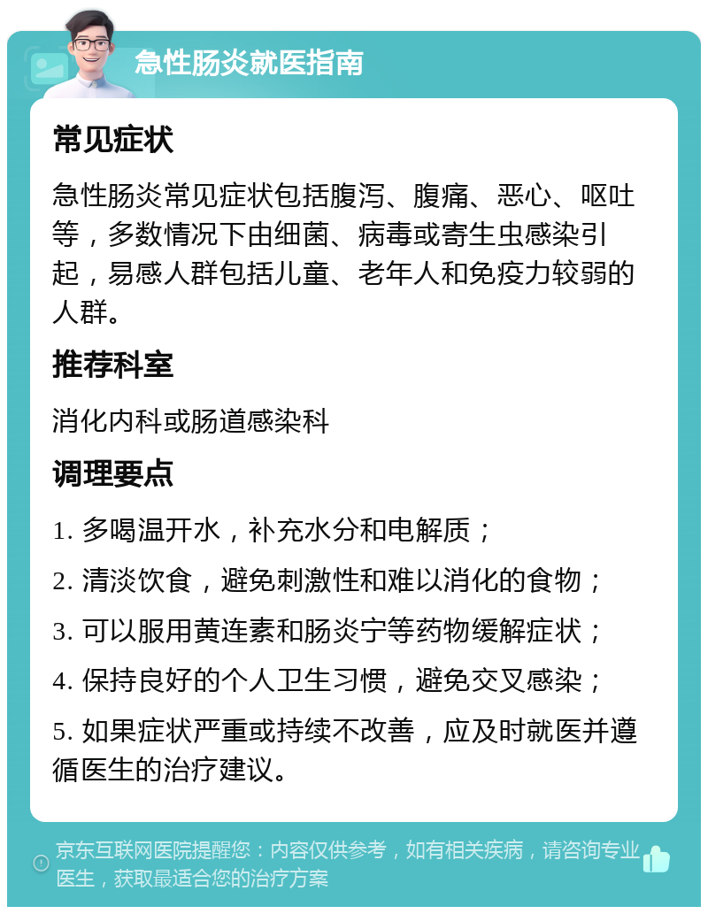 急性肠炎就医指南 常见症状 急性肠炎常见症状包括腹泻、腹痛、恶心、呕吐等，多数情况下由细菌、病毒或寄生虫感染引起，易感人群包括儿童、老年人和免疫力较弱的人群。 推荐科室 消化内科或肠道感染科 调理要点 1. 多喝温开水，补充水分和电解质； 2. 清淡饮食，避免刺激性和难以消化的食物； 3. 可以服用黄连素和肠炎宁等药物缓解症状； 4. 保持良好的个人卫生习惯，避免交叉感染； 5. 如果症状严重或持续不改善，应及时就医并遵循医生的治疗建议。