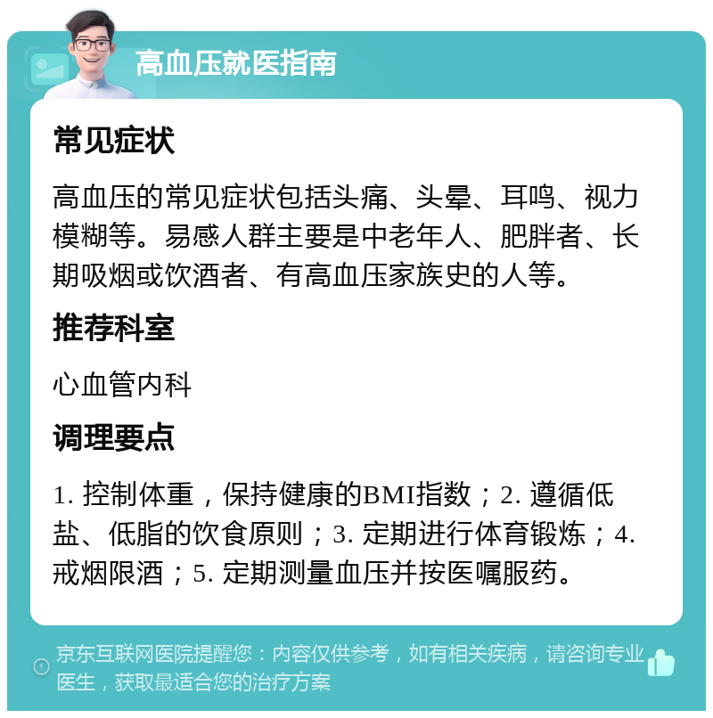 高血压就医指南 常见症状 高血压的常见症状包括头痛、头晕、耳鸣、视力模糊等。易感人群主要是中老年人、肥胖者、长期吸烟或饮酒者、有高血压家族史的人等。 推荐科室 心血管内科 调理要点 1. 控制体重，保持健康的BMI指数；2. 遵循低盐、低脂的饮食原则；3. 定期进行体育锻炼；4. 戒烟限酒；5. 定期测量血压并按医嘱服药。