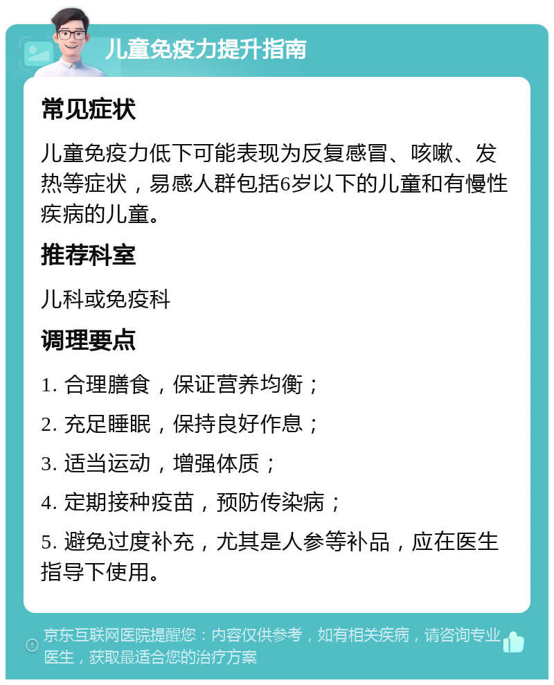 儿童免疫力提升指南 常见症状 儿童免疫力低下可能表现为反复感冒、咳嗽、发热等症状，易感人群包括6岁以下的儿童和有慢性疾病的儿童。 推荐科室 儿科或免疫科 调理要点 1. 合理膳食，保证营养均衡； 2. 充足睡眠，保持良好作息； 3. 适当运动，增强体质； 4. 定期接种疫苗，预防传染病； 5. 避免过度补充，尤其是人参等补品，应在医生指导下使用。