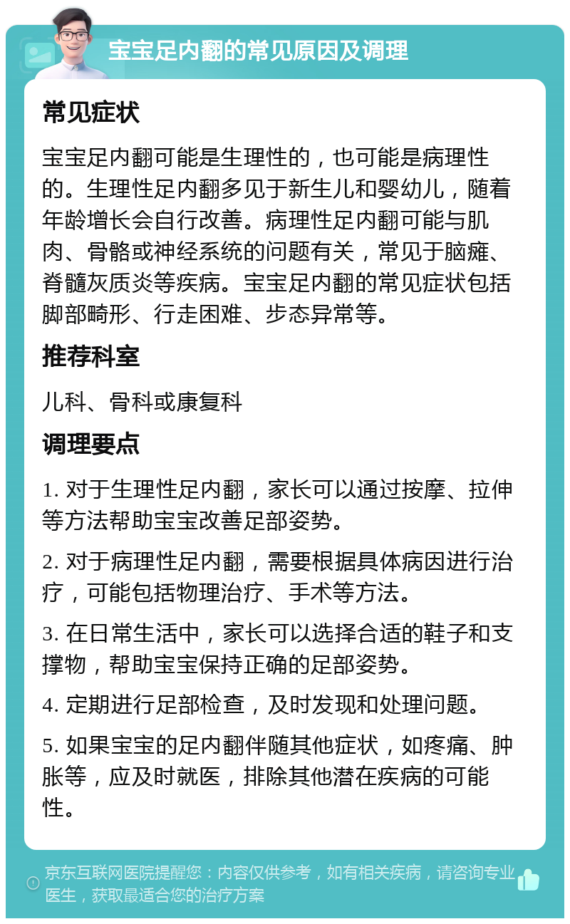 宝宝足内翻的常见原因及调理 常见症状 宝宝足内翻可能是生理性的，也可能是病理性的。生理性足内翻多见于新生儿和婴幼儿，随着年龄增长会自行改善。病理性足内翻可能与肌肉、骨骼或神经系统的问题有关，常见于脑瘫、脊髓灰质炎等疾病。宝宝足内翻的常见症状包括脚部畸形、行走困难、步态异常等。 推荐科室 儿科、骨科或康复科 调理要点 1. 对于生理性足内翻，家长可以通过按摩、拉伸等方法帮助宝宝改善足部姿势。 2. 对于病理性足内翻，需要根据具体病因进行治疗，可能包括物理治疗、手术等方法。 3. 在日常生活中，家长可以选择合适的鞋子和支撑物，帮助宝宝保持正确的足部姿势。 4. 定期进行足部检查，及时发现和处理问题。 5. 如果宝宝的足内翻伴随其他症状，如疼痛、肿胀等，应及时就医，排除其他潜在疾病的可能性。