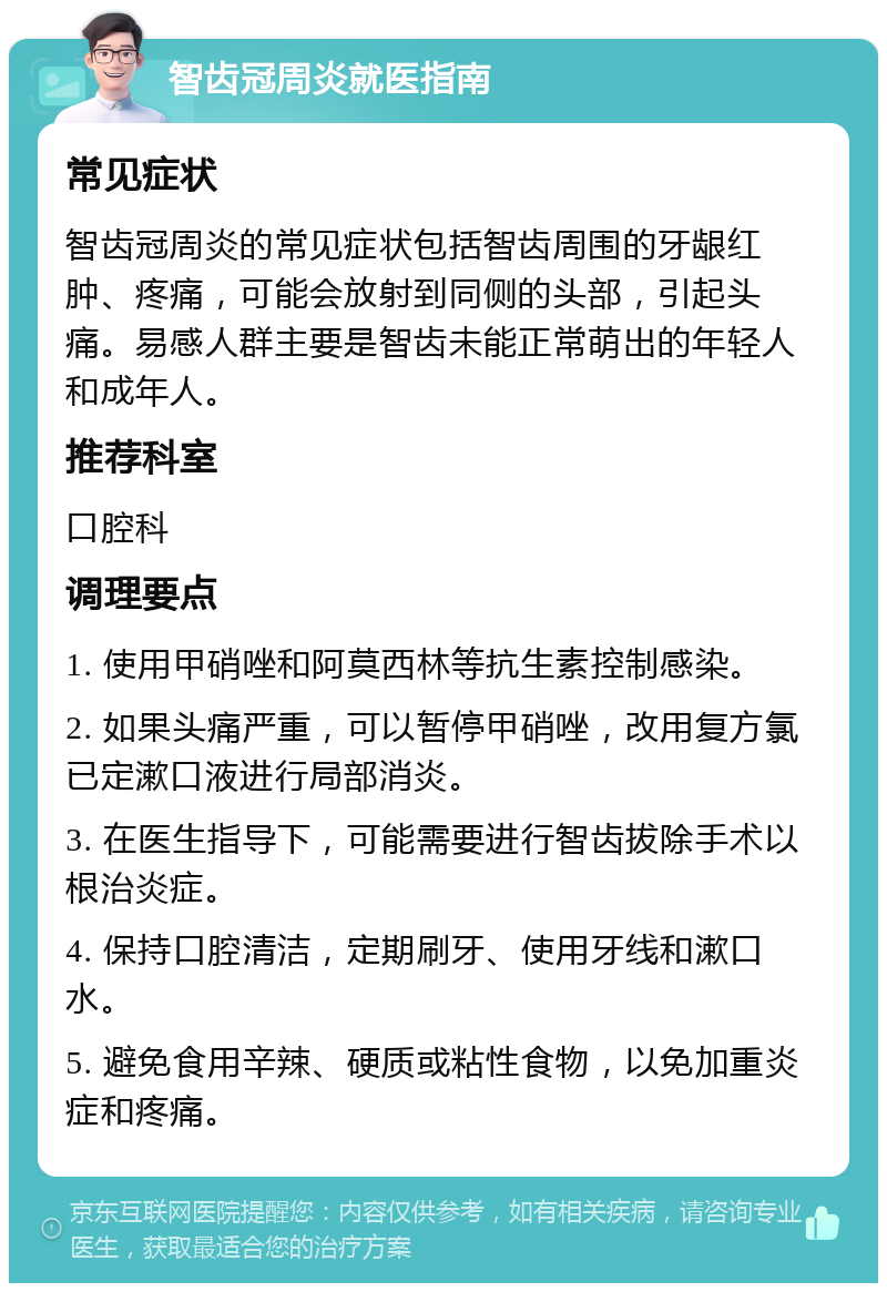 智齿冠周炎就医指南 常见症状 智齿冠周炎的常见症状包括智齿周围的牙龈红肿、疼痛，可能会放射到同侧的头部，引起头痛。易感人群主要是智齿未能正常萌出的年轻人和成年人。 推荐科室 口腔科 调理要点 1. 使用甲硝唑和阿莫西林等抗生素控制感染。 2. 如果头痛严重，可以暂停甲硝唑，改用复方氯已定漱口液进行局部消炎。 3. 在医生指导下，可能需要进行智齿拔除手术以根治炎症。 4. 保持口腔清洁，定期刷牙、使用牙线和漱口水。 5. 避免食用辛辣、硬质或粘性食物，以免加重炎症和疼痛。