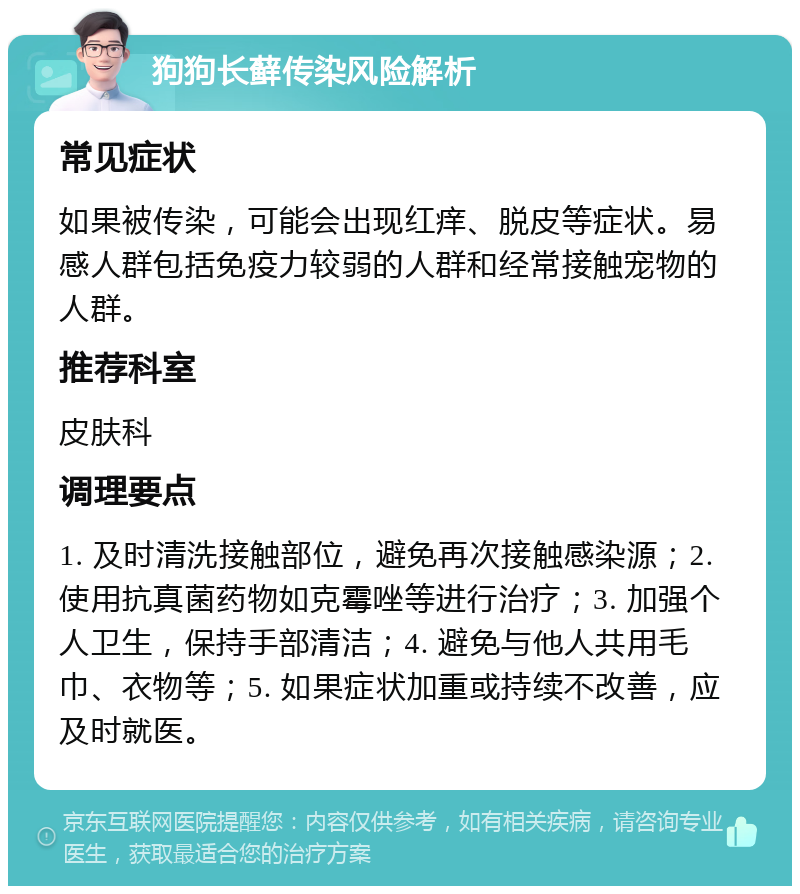 狗狗长藓传染风险解析 常见症状 如果被传染，可能会出现红痒、脱皮等症状。易感人群包括免疫力较弱的人群和经常接触宠物的人群。 推荐科室 皮肤科 调理要点 1. 及时清洗接触部位，避免再次接触感染源；2. 使用抗真菌药物如克霉唑等进行治疗；3. 加强个人卫生，保持手部清洁；4. 避免与他人共用毛巾、衣物等；5. 如果症状加重或持续不改善，应及时就医。