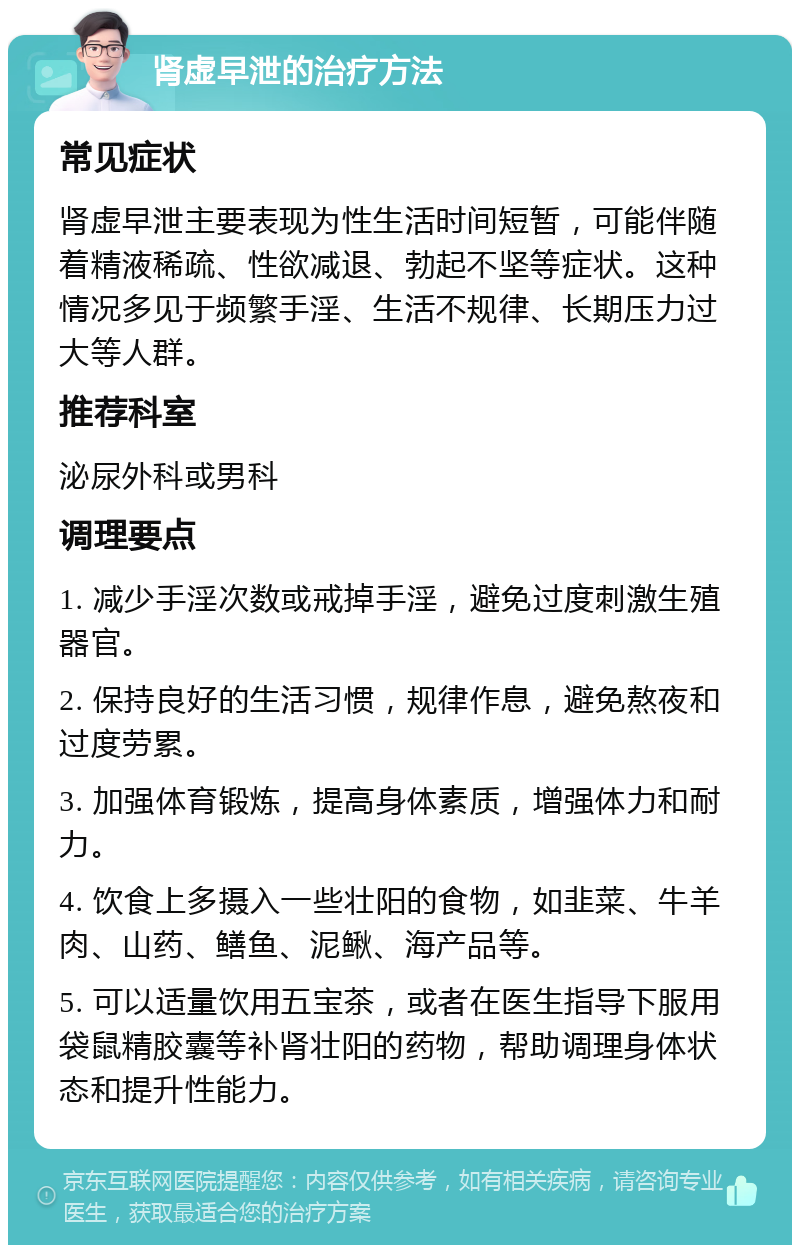 肾虚早泄的治疗方法 常见症状 肾虚早泄主要表现为性生活时间短暂，可能伴随着精液稀疏、性欲减退、勃起不坚等症状。这种情况多见于频繁手淫、生活不规律、长期压力过大等人群。 推荐科室 泌尿外科或男科 调理要点 1. 减少手淫次数或戒掉手淫，避免过度刺激生殖器官。 2. 保持良好的生活习惯，规律作息，避免熬夜和过度劳累。 3. 加强体育锻炼，提高身体素质，增强体力和耐力。 4. 饮食上多摄入一些壮阳的食物，如韭菜、牛羊肉、山药、鳝鱼、泥鳅、海产品等。 5. 可以适量饮用五宝茶，或者在医生指导下服用袋鼠精胶囊等补肾壮阳的药物，帮助调理身体状态和提升性能力。