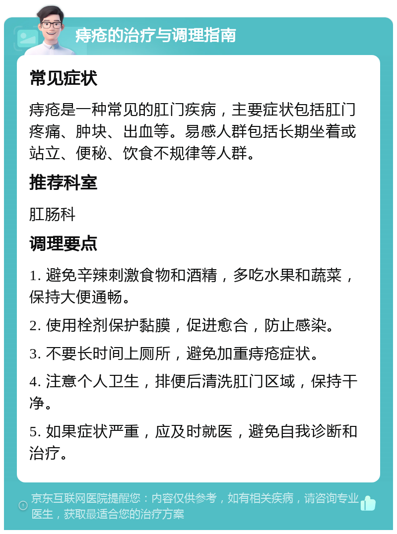 痔疮的治疗与调理指南 常见症状 痔疮是一种常见的肛门疾病，主要症状包括肛门疼痛、肿块、出血等。易感人群包括长期坐着或站立、便秘、饮食不规律等人群。 推荐科室 肛肠科 调理要点 1. 避免辛辣刺激食物和酒精，多吃水果和蔬菜，保持大便通畅。 2. 使用栓剂保护黏膜，促进愈合，防止感染。 3. 不要长时间上厕所，避免加重痔疮症状。 4. 注意个人卫生，排便后清洗肛门区域，保持干净。 5. 如果症状严重，应及时就医，避免自我诊断和治疗。