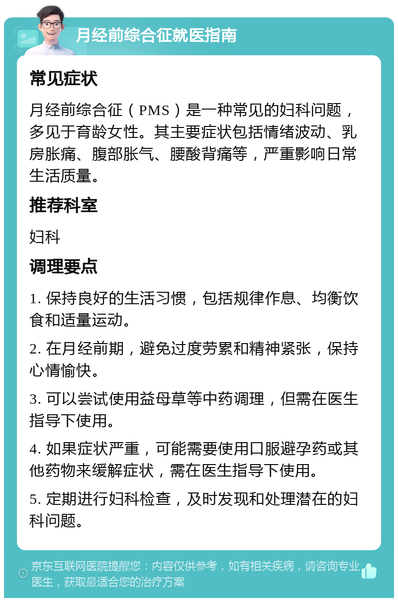 月经前综合征就医指南 常见症状 月经前综合征（PMS）是一种常见的妇科问题，多见于育龄女性。其主要症状包括情绪波动、乳房胀痛、腹部胀气、腰酸背痛等，严重影响日常生活质量。 推荐科室 妇科 调理要点 1. 保持良好的生活习惯，包括规律作息、均衡饮食和适量运动。 2. 在月经前期，避免过度劳累和精神紧张，保持心情愉快。 3. 可以尝试使用益母草等中药调理，但需在医生指导下使用。 4. 如果症状严重，可能需要使用口服避孕药或其他药物来缓解症状，需在医生指导下使用。 5. 定期进行妇科检查，及时发现和处理潜在的妇科问题。