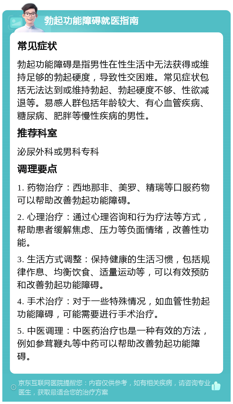 勃起功能障碍就医指南 常见症状 勃起功能障碍是指男性在性生活中无法获得或维持足够的勃起硬度，导致性交困难。常见症状包括无法达到或维持勃起、勃起硬度不够、性欲减退等。易感人群包括年龄较大、有心血管疾病、糖尿病、肥胖等慢性疾病的男性。 推荐科室 泌尿外科或男科专科 调理要点 1. 药物治疗：西地那非、美罗、精瑞等口服药物可以帮助改善勃起功能障碍。 2. 心理治疗：通过心理咨询和行为疗法等方式，帮助患者缓解焦虑、压力等负面情绪，改善性功能。 3. 生活方式调整：保持健康的生活习惯，包括规律作息、均衡饮食、适量运动等，可以有效预防和改善勃起功能障碍。 4. 手术治疗：对于一些特殊情况，如血管性勃起功能障碍，可能需要进行手术治疗。 5. 中医调理：中医药治疗也是一种有效的方法，例如参茸鞭丸等中药可以帮助改善勃起功能障碍。