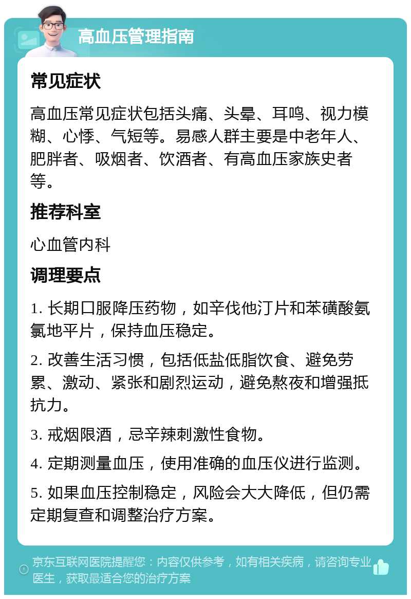 高血压管理指南 常见症状 高血压常见症状包括头痛、头晕、耳鸣、视力模糊、心悸、气短等。易感人群主要是中老年人、肥胖者、吸烟者、饮酒者、有高血压家族史者等。 推荐科室 心血管内科 调理要点 1. 长期口服降压药物，如辛伐他汀片和苯磺酸氨氯地平片，保持血压稳定。 2. 改善生活习惯，包括低盐低脂饮食、避免劳累、激动、紧张和剧烈运动，避免熬夜和增强抵抗力。 3. 戒烟限酒，忌辛辣刺激性食物。 4. 定期测量血压，使用准确的血压仪进行监测。 5. 如果血压控制稳定，风险会大大降低，但仍需定期复查和调整治疗方案。