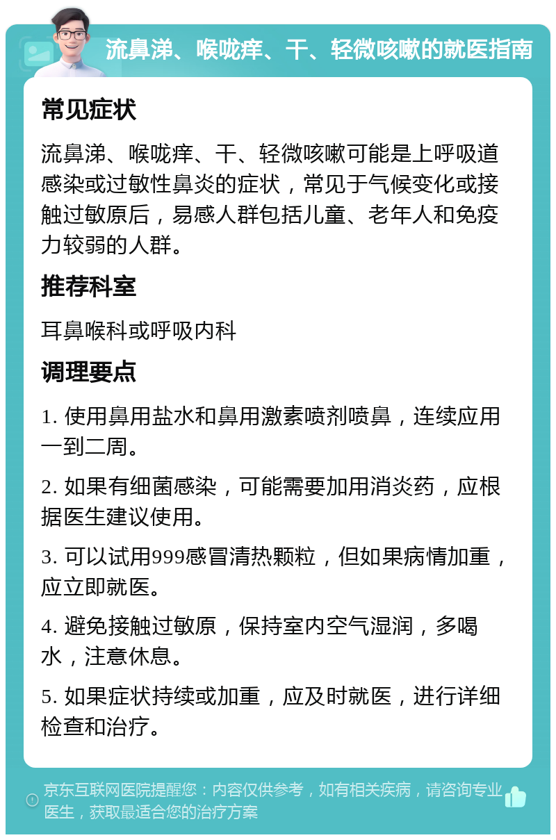 流鼻涕、喉咙痒、干、轻微咳嗽的就医指南 常见症状 流鼻涕、喉咙痒、干、轻微咳嗽可能是上呼吸道感染或过敏性鼻炎的症状，常见于气候变化或接触过敏原后，易感人群包括儿童、老年人和免疫力较弱的人群。 推荐科室 耳鼻喉科或呼吸内科 调理要点 1. 使用鼻用盐水和鼻用激素喷剂喷鼻，连续应用一到二周。 2. 如果有细菌感染，可能需要加用消炎药，应根据医生建议使用。 3. 可以试用999感冒清热颗粒，但如果病情加重，应立即就医。 4. 避免接触过敏原，保持室内空气湿润，多喝水，注意休息。 5. 如果症状持续或加重，应及时就医，进行详细检查和治疗。