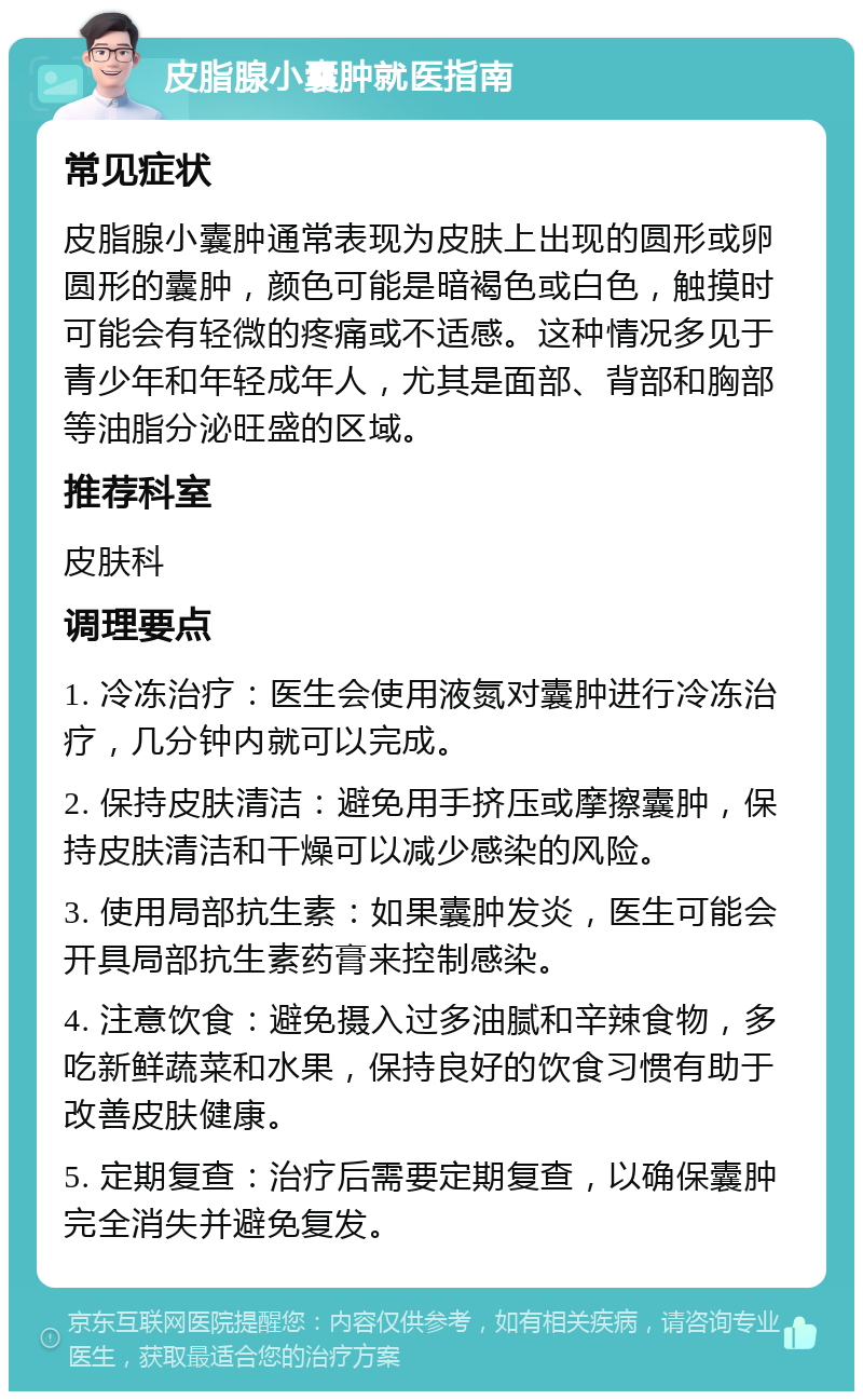 皮脂腺小囊肿就医指南 常见症状 皮脂腺小囊肿通常表现为皮肤上出现的圆形或卵圆形的囊肿，颜色可能是暗褐色或白色，触摸时可能会有轻微的疼痛或不适感。这种情况多见于青少年和年轻成年人，尤其是面部、背部和胸部等油脂分泌旺盛的区域。 推荐科室 皮肤科 调理要点 1. 冷冻治疗：医生会使用液氮对囊肿进行冷冻治疗，几分钟内就可以完成。 2. 保持皮肤清洁：避免用手挤压或摩擦囊肿，保持皮肤清洁和干燥可以减少感染的风险。 3. 使用局部抗生素：如果囊肿发炎，医生可能会开具局部抗生素药膏来控制感染。 4. 注意饮食：避免摄入过多油腻和辛辣食物，多吃新鲜蔬菜和水果，保持良好的饮食习惯有助于改善皮肤健康。 5. 定期复查：治疗后需要定期复查，以确保囊肿完全消失并避免复发。