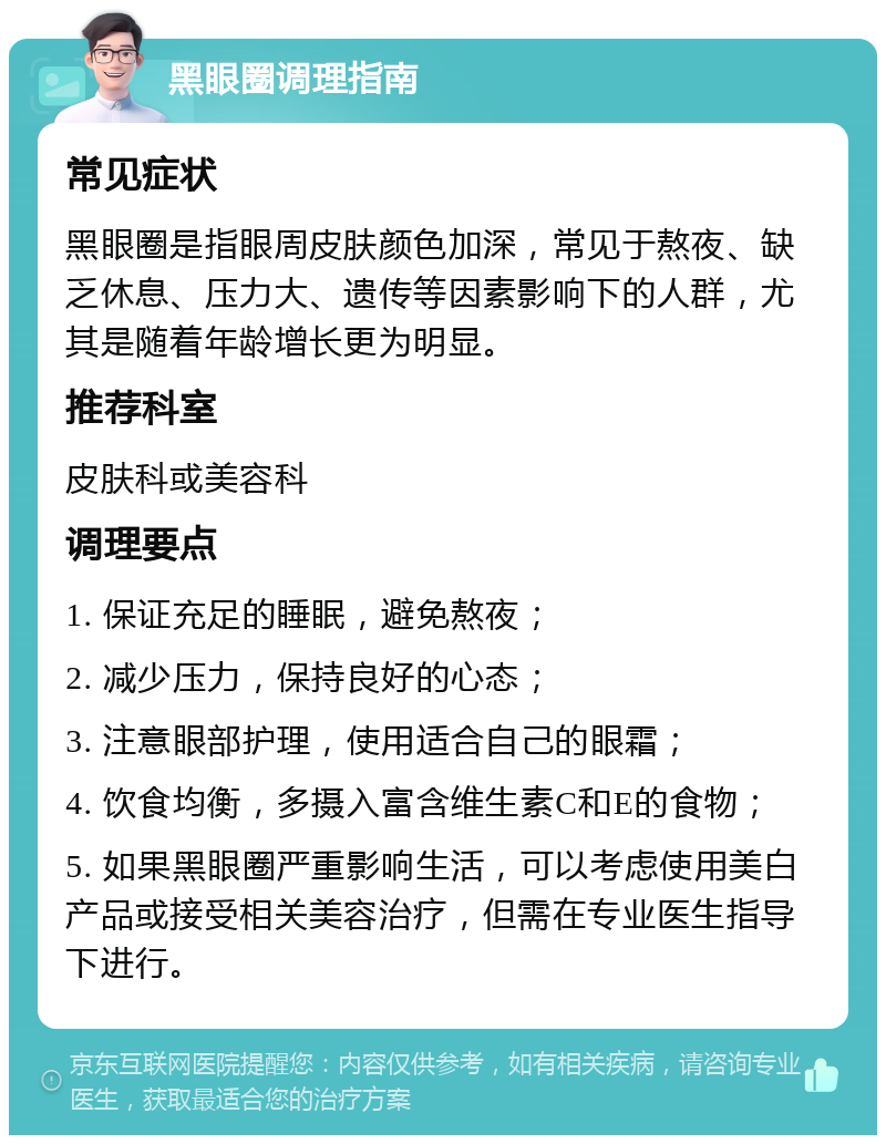 黑眼圈调理指南 常见症状 黑眼圈是指眼周皮肤颜色加深，常见于熬夜、缺乏休息、压力大、遗传等因素影响下的人群，尤其是随着年龄增长更为明显。 推荐科室 皮肤科或美容科 调理要点 1. 保证充足的睡眠，避免熬夜； 2. 减少压力，保持良好的心态； 3. 注意眼部护理，使用适合自己的眼霜； 4. 饮食均衡，多摄入富含维生素C和E的食物； 5. 如果黑眼圈严重影响生活，可以考虑使用美白产品或接受相关美容治疗，但需在专业医生指导下进行。