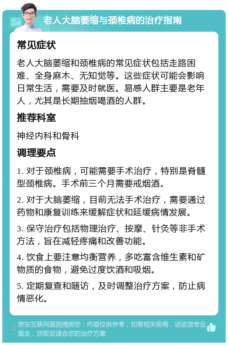 老人大脑萎缩与颈椎病的治疗指南 常见症状 老人大脑萎缩和颈椎病的常见症状包括走路困难、全身麻木、无知觉等。这些症状可能会影响日常生活，需要及时就医。易感人群主要是老年人，尤其是长期抽烟喝酒的人群。 推荐科室 神经内科和骨科 调理要点 1. 对于颈椎病，可能需要手术治疗，特别是脊髓型颈椎病。手术前三个月需要戒烟酒。 2. 对于大脑萎缩，目前无法手术治疗，需要通过药物和康复训练来缓解症状和延缓病情发展。 3. 保守治疗包括物理治疗、按摩、针灸等非手术方法，旨在减轻疼痛和改善功能。 4. 饮食上要注意均衡营养，多吃富含维生素和矿物质的食物，避免过度饮酒和吸烟。 5. 定期复查和随访，及时调整治疗方案，防止病情恶化。