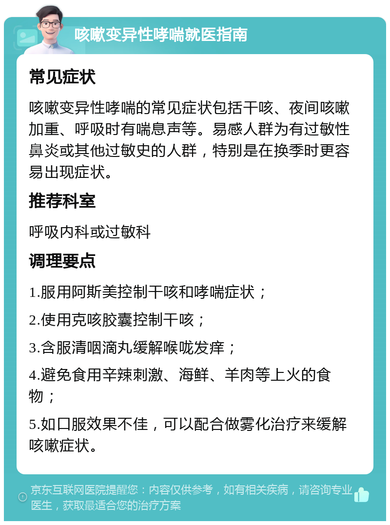 咳嗽变异性哮喘就医指南 常见症状 咳嗽变异性哮喘的常见症状包括干咳、夜间咳嗽加重、呼吸时有喘息声等。易感人群为有过敏性鼻炎或其他过敏史的人群，特别是在换季时更容易出现症状。 推荐科室 呼吸内科或过敏科 调理要点 1.服用阿斯美控制干咳和哮喘症状； 2.使用克咳胶囊控制干咳； 3.含服清咽滴丸缓解喉咙发痒； 4.避免食用辛辣刺激、海鲜、羊肉等上火的食物； 5.如口服效果不佳，可以配合做雾化治疗来缓解咳嗽症状。