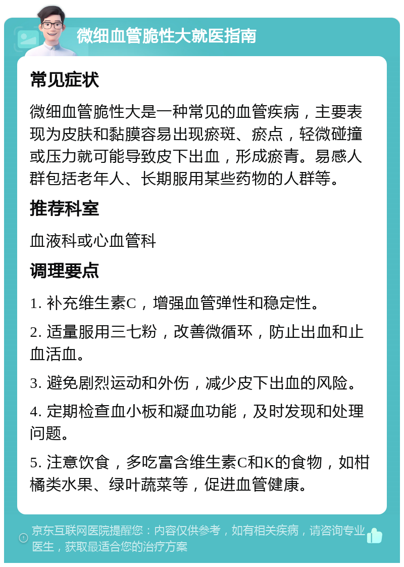 微细血管脆性大就医指南 常见症状 微细血管脆性大是一种常见的血管疾病，主要表现为皮肤和黏膜容易出现瘀斑、瘀点，轻微碰撞或压力就可能导致皮下出血，形成瘀青。易感人群包括老年人、长期服用某些药物的人群等。 推荐科室 血液科或心血管科 调理要点 1. 补充维生素C，增强血管弹性和稳定性。 2. 适量服用三七粉，改善微循环，防止出血和止血活血。 3. 避免剧烈运动和外伤，减少皮下出血的风险。 4. 定期检查血小板和凝血功能，及时发现和处理问题。 5. 注意饮食，多吃富含维生素C和K的食物，如柑橘类水果、绿叶蔬菜等，促进血管健康。