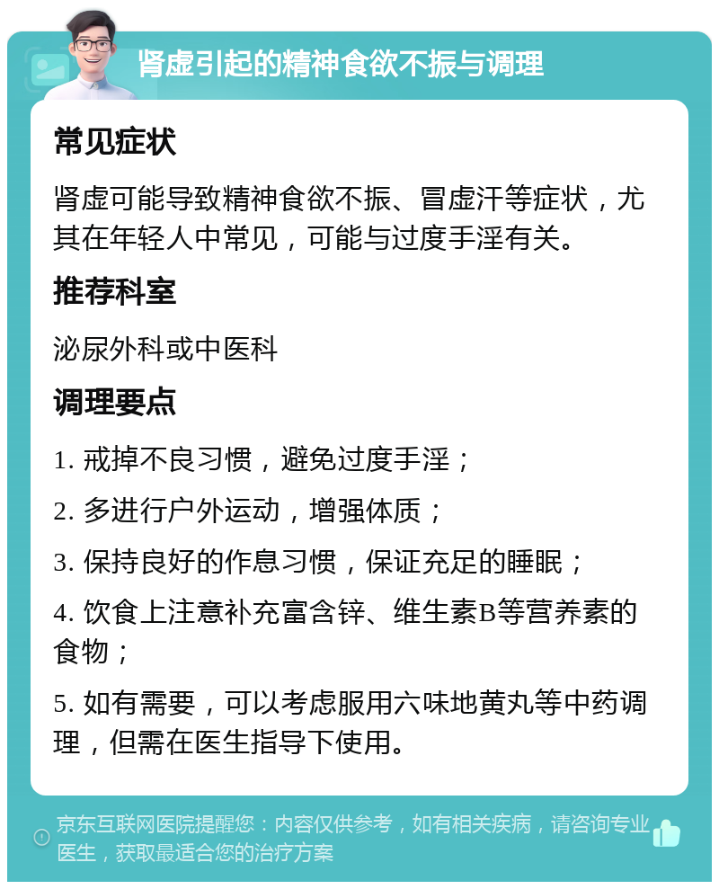 肾虚引起的精神食欲不振与调理 常见症状 肾虚可能导致精神食欲不振、冒虚汗等症状，尤其在年轻人中常见，可能与过度手淫有关。 推荐科室 泌尿外科或中医科 调理要点 1. 戒掉不良习惯，避免过度手淫； 2. 多进行户外运动，增强体质； 3. 保持良好的作息习惯，保证充足的睡眠； 4. 饮食上注意补充富含锌、维生素B等营养素的食物； 5. 如有需要，可以考虑服用六味地黄丸等中药调理，但需在医生指导下使用。