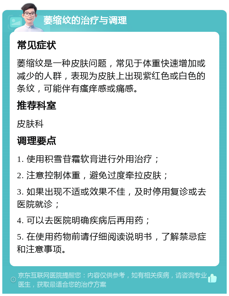 萎缩纹的治疗与调理 常见症状 萎缩纹是一种皮肤问题，常见于体重快速增加或减少的人群，表现为皮肤上出现紫红色或白色的条纹，可能伴有瘙痒感或痛感。 推荐科室 皮肤科 调理要点 1. 使用积雪苷霜软膏进行外用治疗； 2. 注意控制体重，避免过度牵拉皮肤； 3. 如果出现不适或效果不佳，及时停用复诊或去医院就诊； 4. 可以去医院明确疾病后再用药； 5. 在使用药物前请仔细阅读说明书，了解禁忌症和注意事项。