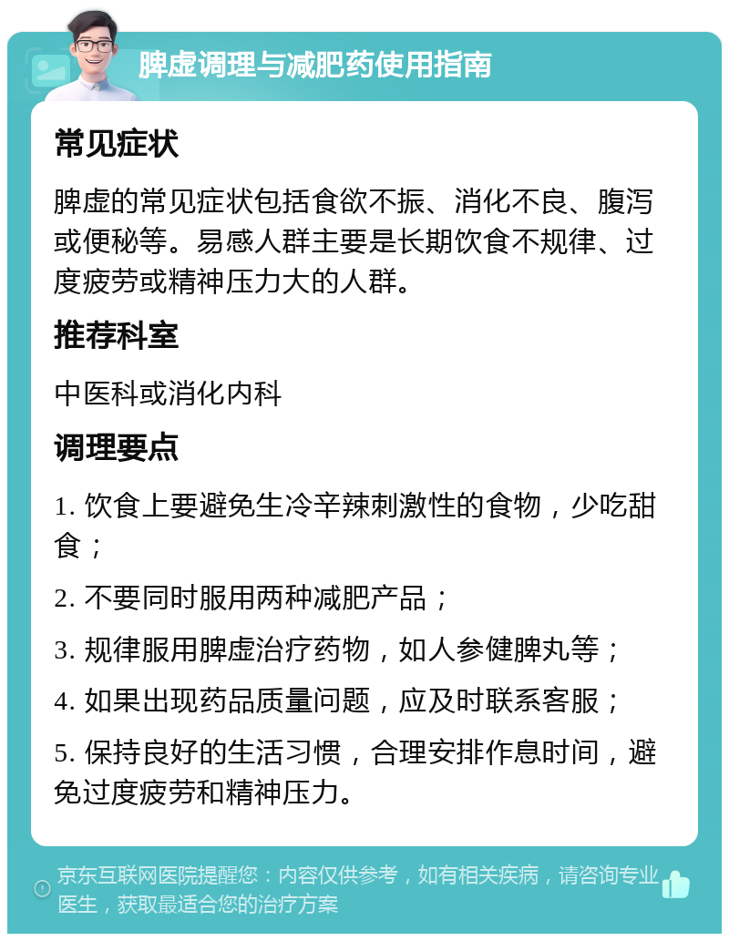 脾虚调理与减肥药使用指南 常见症状 脾虚的常见症状包括食欲不振、消化不良、腹泻或便秘等。易感人群主要是长期饮食不规律、过度疲劳或精神压力大的人群。 推荐科室 中医科或消化内科 调理要点 1. 饮食上要避免生冷辛辣刺激性的食物，少吃甜食； 2. 不要同时服用两种减肥产品； 3. 规律服用脾虚治疗药物，如人参健脾丸等； 4. 如果出现药品质量问题，应及时联系客服； 5. 保持良好的生活习惯，合理安排作息时间，避免过度疲劳和精神压力。