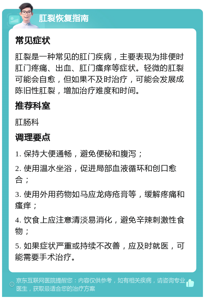 肛裂恢复指南 常见症状 肛裂是一种常见的肛门疾病，主要表现为排便时肛门疼痛、出血、肛门瘙痒等症状。轻微的肛裂可能会自愈，但如果不及时治疗，可能会发展成陈旧性肛裂，增加治疗难度和时间。 推荐科室 肛肠科 调理要点 1. 保持大便通畅，避免便秘和腹泻； 2. 使用温水坐浴，促进局部血液循环和创口愈合； 3. 使用外用药物如马应龙痔疮膏等，缓解疼痛和瘙痒； 4. 饮食上应注意清淡易消化，避免辛辣刺激性食物； 5. 如果症状严重或持续不改善，应及时就医，可能需要手术治疗。