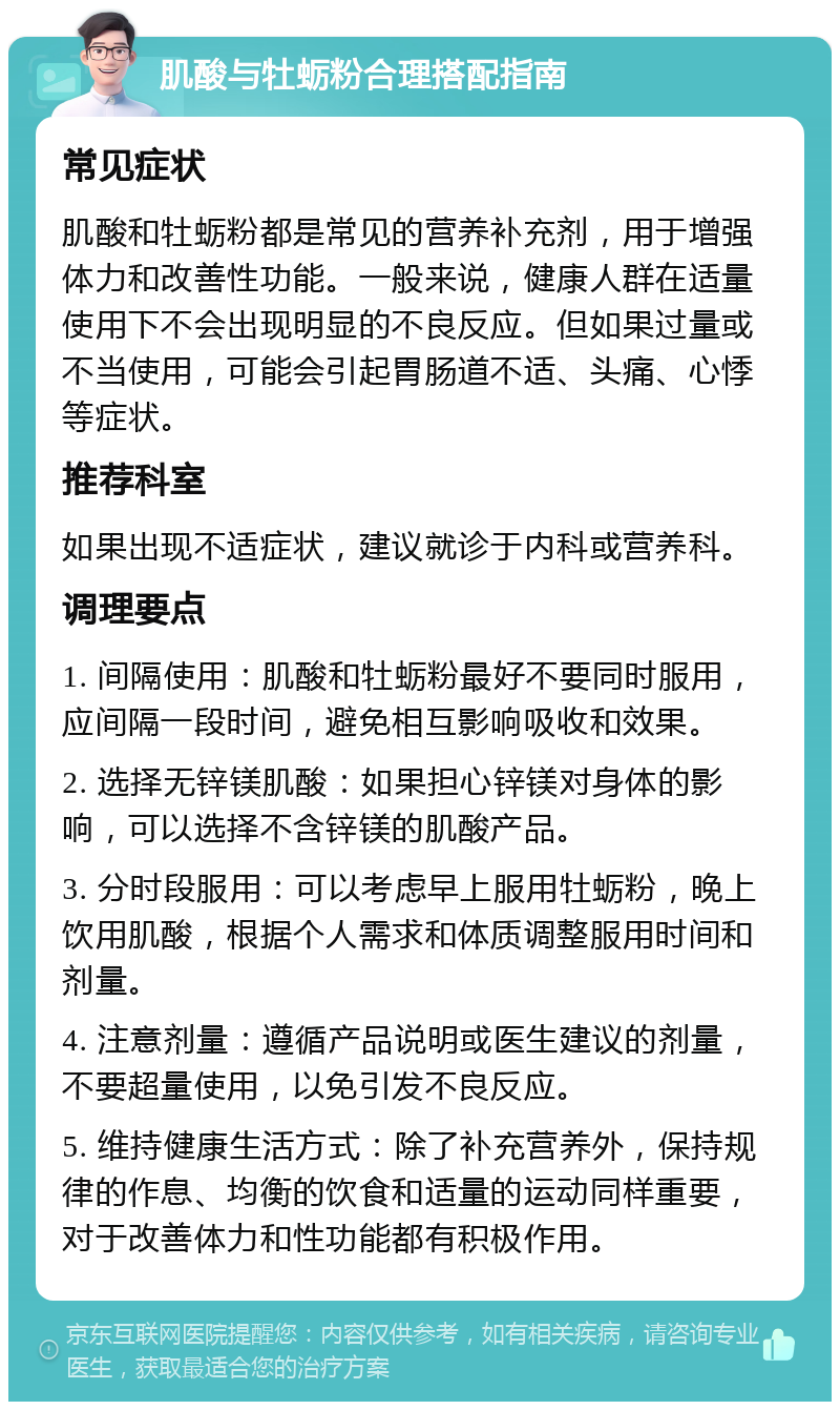 肌酸与牡蛎粉合理搭配指南 常见症状 肌酸和牡蛎粉都是常见的营养补充剂，用于增强体力和改善性功能。一般来说，健康人群在适量使用下不会出现明显的不良反应。但如果过量或不当使用，可能会引起胃肠道不适、头痛、心悸等症状。 推荐科室 如果出现不适症状，建议就诊于内科或营养科。 调理要点 1. 间隔使用：肌酸和牡蛎粉最好不要同时服用，应间隔一段时间，避免相互影响吸收和效果。 2. 选择无锌镁肌酸：如果担心锌镁对身体的影响，可以选择不含锌镁的肌酸产品。 3. 分时段服用：可以考虑早上服用牡蛎粉，晚上饮用肌酸，根据个人需求和体质调整服用时间和剂量。 4. 注意剂量：遵循产品说明或医生建议的剂量，不要超量使用，以免引发不良反应。 5. 维持健康生活方式：除了补充营养外，保持规律的作息、均衡的饮食和适量的运动同样重要，对于改善体力和性功能都有积极作用。