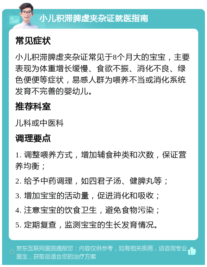 小儿积滞脾虚夹杂证就医指南 常见症状 小儿积滞脾虚夹杂证常见于8个月大的宝宝，主要表现为体重增长缓慢、食欲不振、消化不良、绿色便便等症状，易感人群为喂养不当或消化系统发育不完善的婴幼儿。 推荐科室 儿科或中医科 调理要点 1. 调整喂养方式，增加辅食种类和次数，保证营养均衡； 2. 给予中药调理，如四君子汤、健脾丸等； 3. 增加宝宝的活动量，促进消化和吸收； 4. 注意宝宝的饮食卫生，避免食物污染； 5. 定期复查，监测宝宝的生长发育情况。