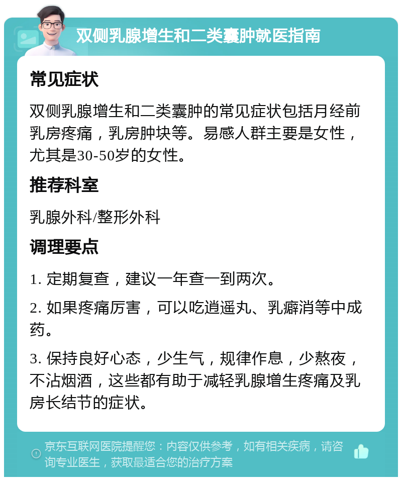 双侧乳腺增生和二类囊肿就医指南 常见症状 双侧乳腺增生和二类囊肿的常见症状包括月经前乳房疼痛，乳房肿块等。易感人群主要是女性，尤其是30-50岁的女性。 推荐科室 乳腺外科/整形外科 调理要点 1. 定期复查，建议一年查一到两次。 2. 如果疼痛厉害，可以吃逍遥丸、乳癖消等中成药。 3. 保持良好心态，少生气，规律作息，少熬夜，不沾烟酒，这些都有助于减轻乳腺增生疼痛及乳房长结节的症状。