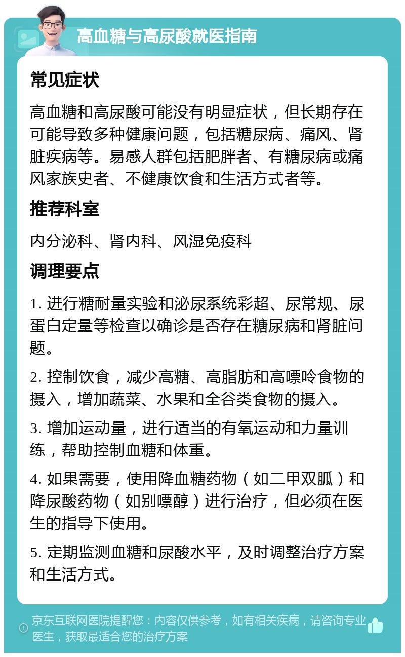 高血糖与高尿酸就医指南 常见症状 高血糖和高尿酸可能没有明显症状，但长期存在可能导致多种健康问题，包括糖尿病、痛风、肾脏疾病等。易感人群包括肥胖者、有糖尿病或痛风家族史者、不健康饮食和生活方式者等。 推荐科室 内分泌科、肾内科、风湿免疫科 调理要点 1. 进行糖耐量实验和泌尿系统彩超、尿常规、尿蛋白定量等检查以确诊是否存在糖尿病和肾脏问题。 2. 控制饮食，减少高糖、高脂肪和高嘌呤食物的摄入，增加蔬菜、水果和全谷类食物的摄入。 3. 增加运动量，进行适当的有氧运动和力量训练，帮助控制血糖和体重。 4. 如果需要，使用降血糖药物（如二甲双胍）和降尿酸药物（如别嘌醇）进行治疗，但必须在医生的指导下使用。 5. 定期监测血糖和尿酸水平，及时调整治疗方案和生活方式。