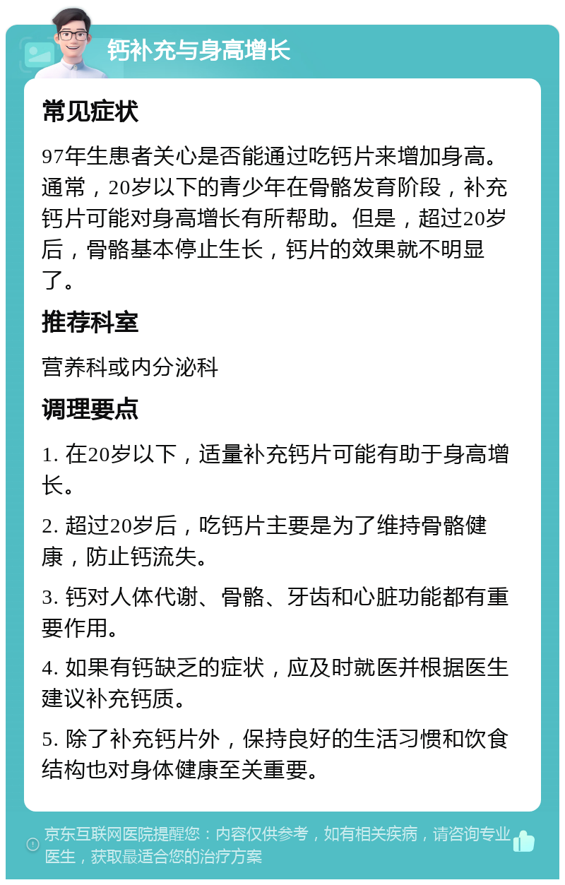 钙补充与身高增长 常见症状 97年生患者关心是否能通过吃钙片来增加身高。通常，20岁以下的青少年在骨骼发育阶段，补充钙片可能对身高增长有所帮助。但是，超过20岁后，骨骼基本停止生长，钙片的效果就不明显了。 推荐科室 营养科或内分泌科 调理要点 1. 在20岁以下，适量补充钙片可能有助于身高增长。 2. 超过20岁后，吃钙片主要是为了维持骨骼健康，防止钙流失。 3. 钙对人体代谢、骨骼、牙齿和心脏功能都有重要作用。 4. 如果有钙缺乏的症状，应及时就医并根据医生建议补充钙质。 5. 除了补充钙片外，保持良好的生活习惯和饮食结构也对身体健康至关重要。