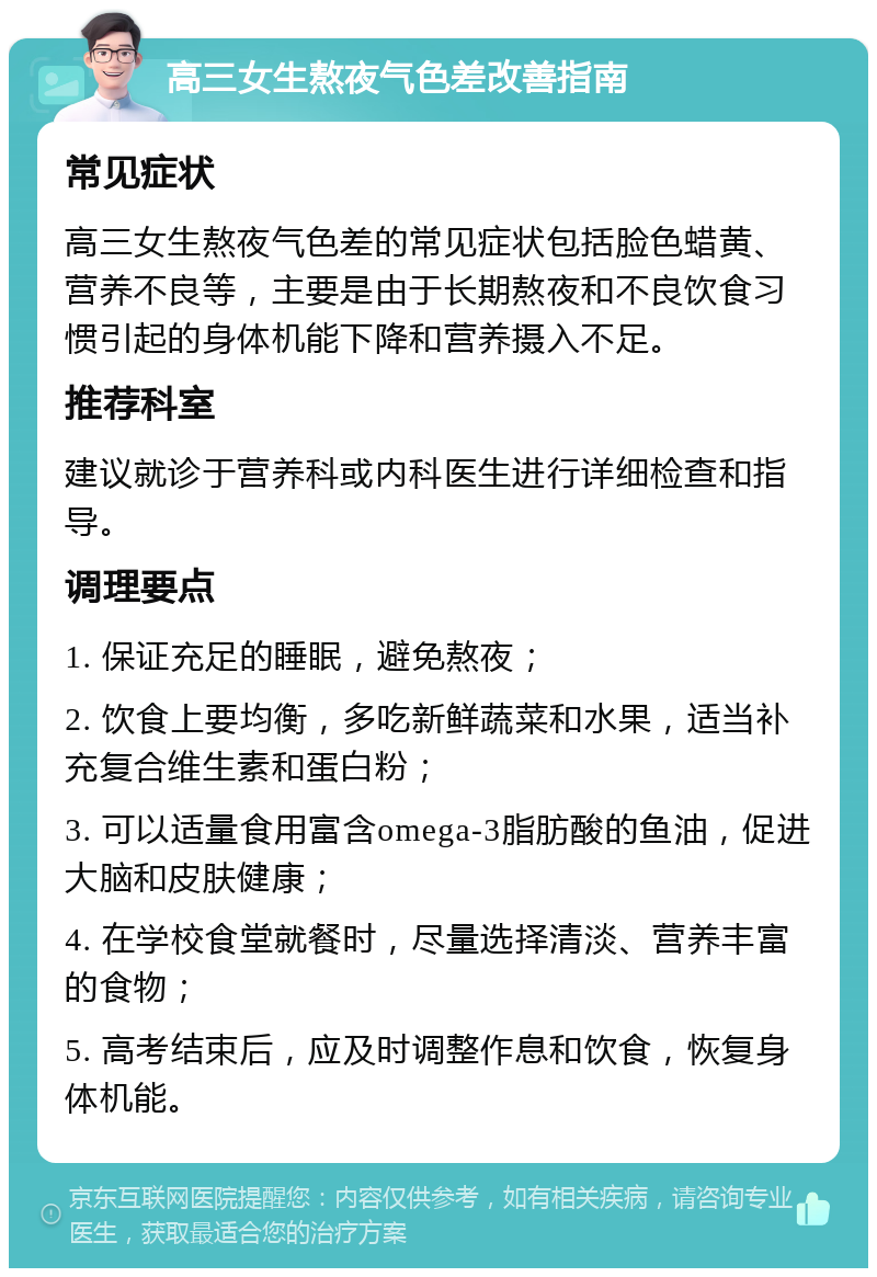 高三女生熬夜气色差改善指南 常见症状 高三女生熬夜气色差的常见症状包括脸色蜡黄、营养不良等，主要是由于长期熬夜和不良饮食习惯引起的身体机能下降和营养摄入不足。 推荐科室 建议就诊于营养科或内科医生进行详细检查和指导。 调理要点 1. 保证充足的睡眠，避免熬夜； 2. 饮食上要均衡，多吃新鲜蔬菜和水果，适当补充复合维生素和蛋白粉； 3. 可以适量食用富含omega-3脂肪酸的鱼油，促进大脑和皮肤健康； 4. 在学校食堂就餐时，尽量选择清淡、营养丰富的食物； 5. 高考结束后，应及时调整作息和饮食，恢复身体机能。