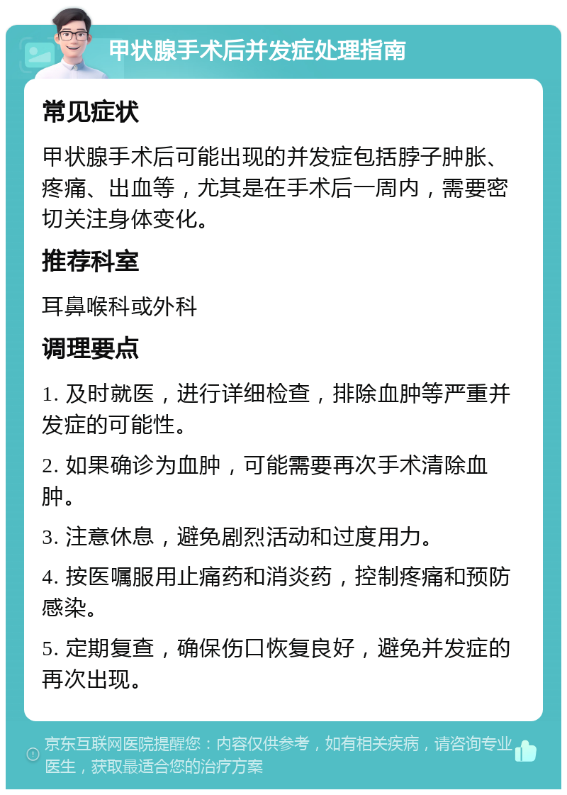 甲状腺手术后并发症处理指南 常见症状 甲状腺手术后可能出现的并发症包括脖子肿胀、疼痛、出血等，尤其是在手术后一周内，需要密切关注身体变化。 推荐科室 耳鼻喉科或外科 调理要点 1. 及时就医，进行详细检查，排除血肿等严重并发症的可能性。 2. 如果确诊为血肿，可能需要再次手术清除血肿。 3. 注意休息，避免剧烈活动和过度用力。 4. 按医嘱服用止痛药和消炎药，控制疼痛和预防感染。 5. 定期复查，确保伤口恢复良好，避免并发症的再次出现。