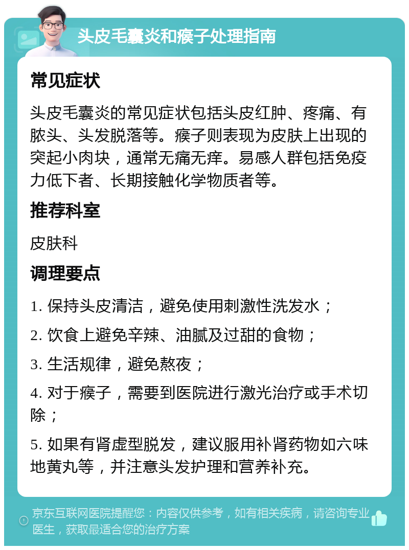 头皮毛囊炎和瘊子处理指南 常见症状 头皮毛囊炎的常见症状包括头皮红肿、疼痛、有脓头、头发脱落等。瘊子则表现为皮肤上出现的突起小肉块，通常无痛无痒。易感人群包括免疫力低下者、长期接触化学物质者等。 推荐科室 皮肤科 调理要点 1. 保持头皮清洁，避免使用刺激性洗发水； 2. 饮食上避免辛辣、油腻及过甜的食物； 3. 生活规律，避免熬夜； 4. 对于瘊子，需要到医院进行激光治疗或手术切除； 5. 如果有肾虚型脱发，建议服用补肾药物如六味地黄丸等，并注意头发护理和营养补充。