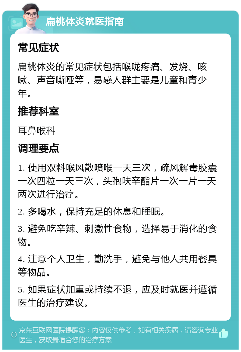 扁桃体炎就医指南 常见症状 扁桃体炎的常见症状包括喉咙疼痛、发烧、咳嗽、声音嘶哑等，易感人群主要是儿童和青少年。 推荐科室 耳鼻喉科 调理要点 1. 使用双料喉风散喷喉一天三次，疏风解毒胶囊一次四粒一天三次，头孢呋辛酯片一次一片一天两次进行治疗。 2. 多喝水，保持充足的休息和睡眠。 3. 避免吃辛辣、刺激性食物，选择易于消化的食物。 4. 注意个人卫生，勤洗手，避免与他人共用餐具等物品。 5. 如果症状加重或持续不退，应及时就医并遵循医生的治疗建议。